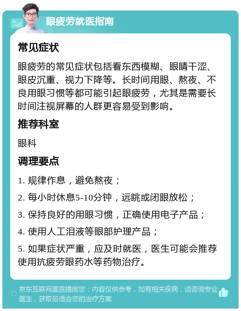 眼疲劳就医指南 常见症状 眼疲劳的常见症状包括看东西模糊、眼睛干涩、眼皮沉重、视力下降等。长时间用眼、熬夜、不良用眼习惯等都可能引起眼疲劳，尤其是需要长时间注视屏幕的人群更容易受到影响。 推荐科室 眼科 调理要点 1. 规律作息，避免熬夜； 2. 每小时休息5-10分钟，远眺或闭眼放松； 3. 保持良好的用眼习惯，正确使用电子产品； 4. 使用人工泪液等眼部护理产品； 5. 如果症状严重，应及时就医，医生可能会推荐使用抗疲劳眼药水等药物治疗。