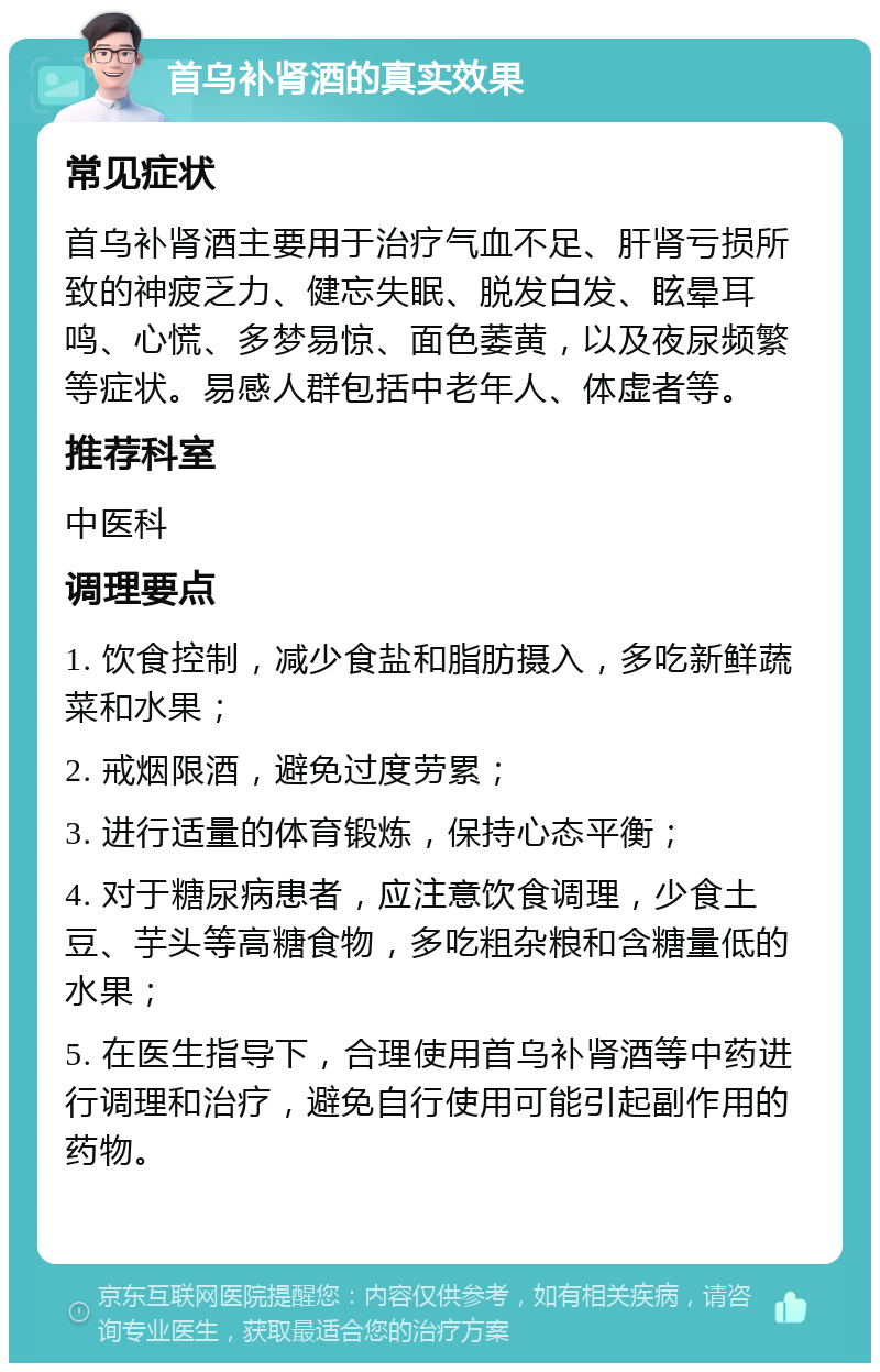 首乌补肾酒的真实效果 常见症状 首乌补肾酒主要用于治疗气血不足、肝肾亏损所致的神疲乏力、健忘失眠、脱发白发、眩晕耳鸣、心慌、多梦易惊、面色萎黄，以及夜尿频繁等症状。易感人群包括中老年人、体虚者等。 推荐科室 中医科 调理要点 1. 饮食控制，减少食盐和脂肪摄入，多吃新鲜蔬菜和水果； 2. 戒烟限酒，避免过度劳累； 3. 进行适量的体育锻炼，保持心态平衡； 4. 对于糖尿病患者，应注意饮食调理，少食土豆、芋头等高糖食物，多吃粗杂粮和含糖量低的水果； 5. 在医生指导下，合理使用首乌补肾酒等中药进行调理和治疗，避免自行使用可能引起副作用的药物。