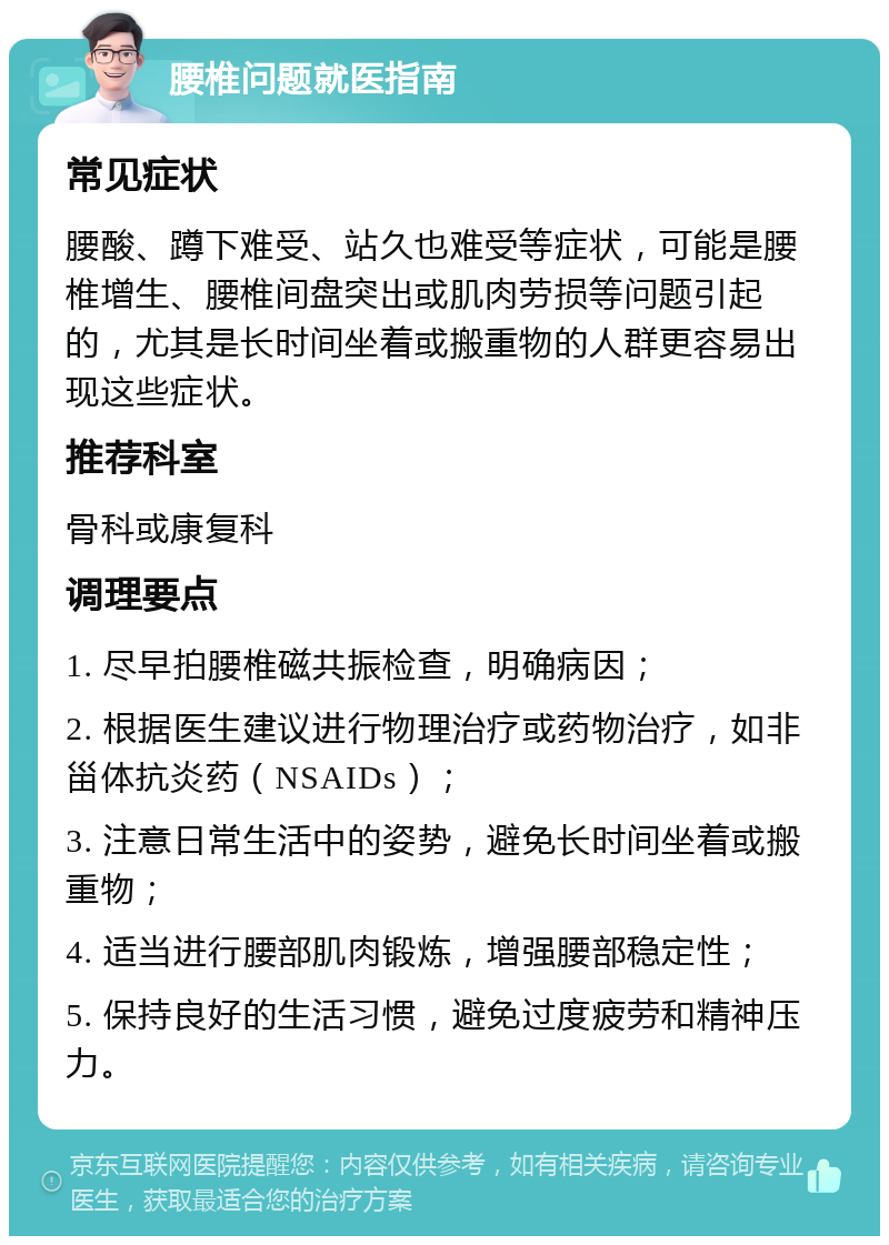 腰椎问题就医指南 常见症状 腰酸、蹲下难受、站久也难受等症状，可能是腰椎增生、腰椎间盘突出或肌肉劳损等问题引起的，尤其是长时间坐着或搬重物的人群更容易出现这些症状。 推荐科室 骨科或康复科 调理要点 1. 尽早拍腰椎磁共振检查，明确病因； 2. 根据医生建议进行物理治疗或药物治疗，如非甾体抗炎药（NSAIDs）； 3. 注意日常生活中的姿势，避免长时间坐着或搬重物； 4. 适当进行腰部肌肉锻炼，增强腰部稳定性； 5. 保持良好的生活习惯，避免过度疲劳和精神压力。