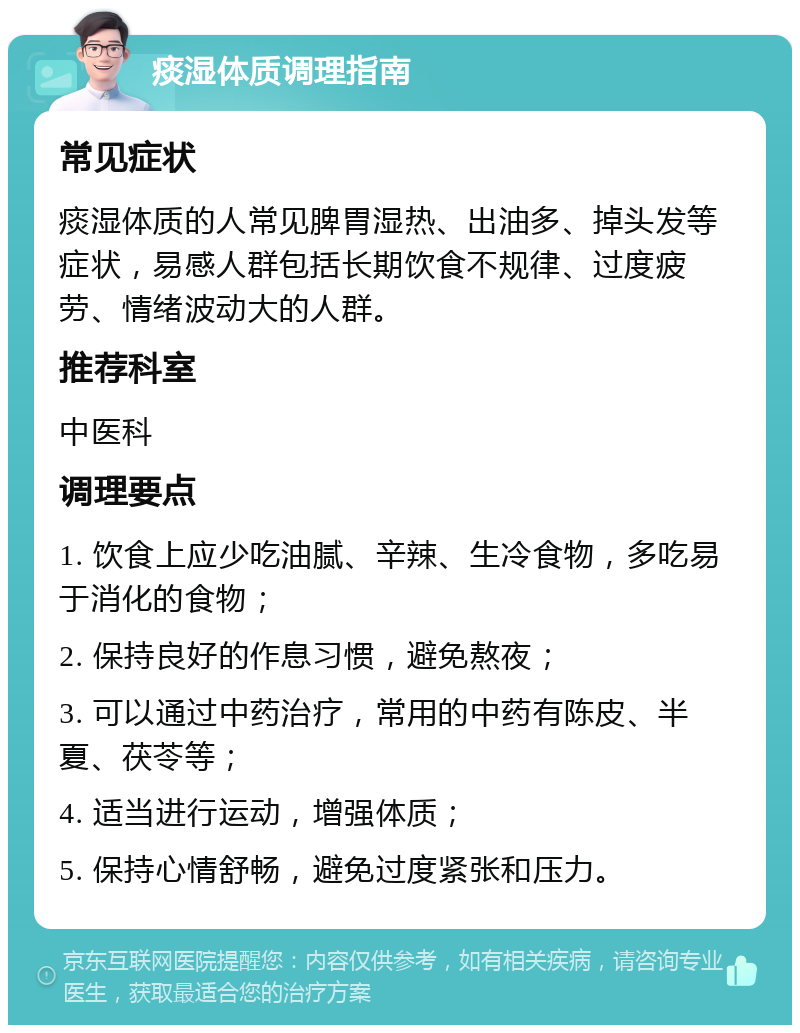 痰湿体质调理指南 常见症状 痰湿体质的人常见脾胃湿热、出油多、掉头发等症状，易感人群包括长期饮食不规律、过度疲劳、情绪波动大的人群。 推荐科室 中医科 调理要点 1. 饮食上应少吃油腻、辛辣、生冷食物，多吃易于消化的食物； 2. 保持良好的作息习惯，避免熬夜； 3. 可以通过中药治疗，常用的中药有陈皮、半夏、茯苓等； 4. 适当进行运动，增强体质； 5. 保持心情舒畅，避免过度紧张和压力。