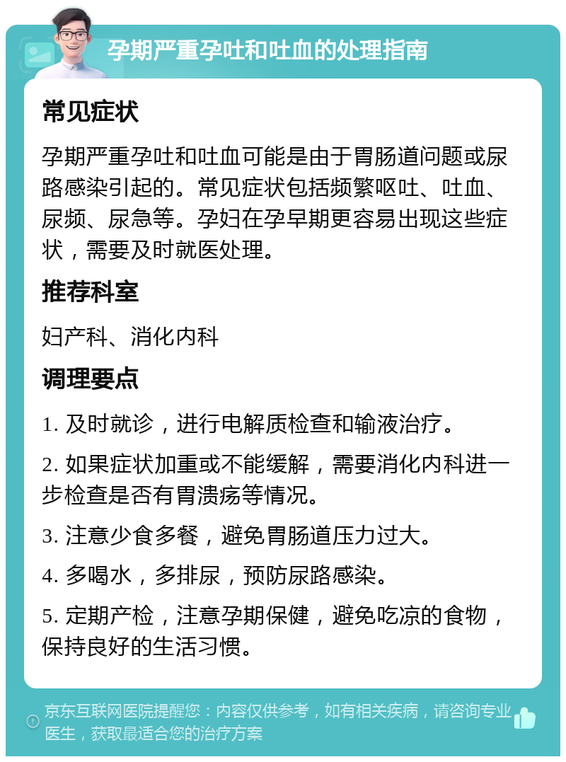 孕期严重孕吐和吐血的处理指南 常见症状 孕期严重孕吐和吐血可能是由于胃肠道问题或尿路感染引起的。常见症状包括频繁呕吐、吐血、尿频、尿急等。孕妇在孕早期更容易出现这些症状，需要及时就医处理。 推荐科室 妇产科、消化内科 调理要点 1. 及时就诊，进行电解质检查和输液治疗。 2. 如果症状加重或不能缓解，需要消化内科进一步检查是否有胃溃疡等情况。 3. 注意少食多餐，避免胃肠道压力过大。 4. 多喝水，多排尿，预防尿路感染。 5. 定期产检，注意孕期保健，避免吃凉的食物，保持良好的生活习惯。