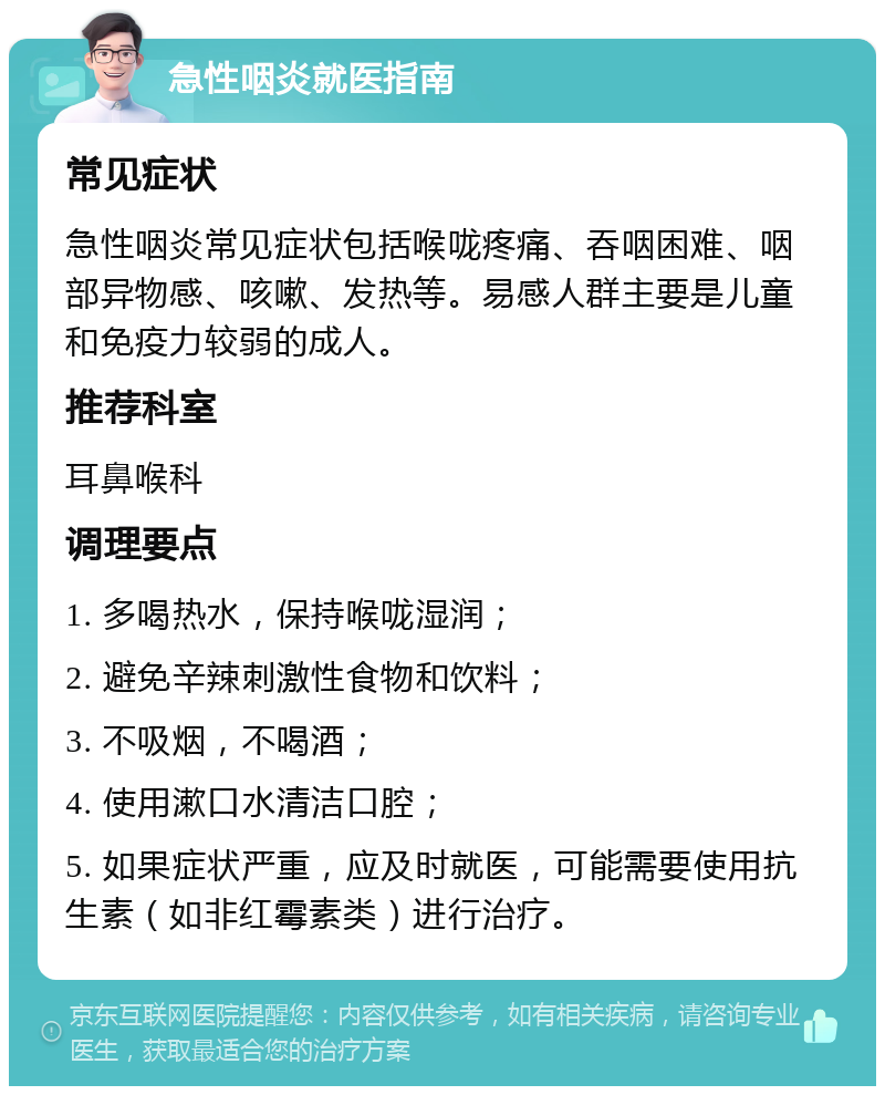 急性咽炎就医指南 常见症状 急性咽炎常见症状包括喉咙疼痛、吞咽困难、咽部异物感、咳嗽、发热等。易感人群主要是儿童和免疫力较弱的成人。 推荐科室 耳鼻喉科 调理要点 1. 多喝热水，保持喉咙湿润； 2. 避免辛辣刺激性食物和饮料； 3. 不吸烟，不喝酒； 4. 使用漱口水清洁口腔； 5. 如果症状严重，应及时就医，可能需要使用抗生素（如非红霉素类）进行治疗。