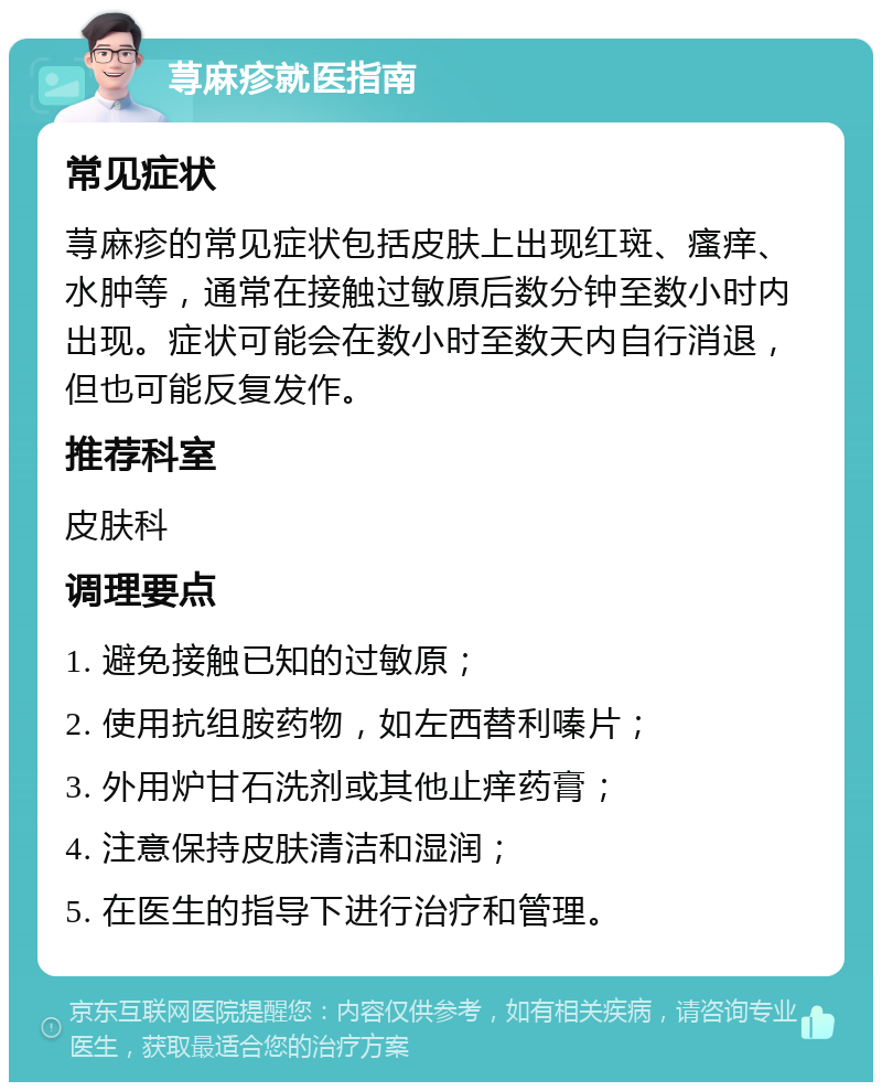 荨麻疹就医指南 常见症状 荨麻疹的常见症状包括皮肤上出现红斑、瘙痒、水肿等，通常在接触过敏原后数分钟至数小时内出现。症状可能会在数小时至数天内自行消退，但也可能反复发作。 推荐科室 皮肤科 调理要点 1. 避免接触已知的过敏原； 2. 使用抗组胺药物，如左西替利嗪片； 3. 外用炉甘石洗剂或其他止痒药膏； 4. 注意保持皮肤清洁和湿润； 5. 在医生的指导下进行治疗和管理。