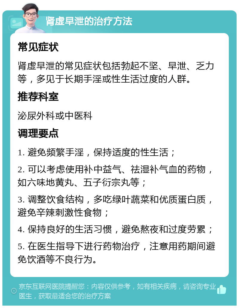 肾虚早泄的治疗方法 常见症状 肾虚早泄的常见症状包括勃起不坚、早泄、乏力等，多见于长期手淫或性生活过度的人群。 推荐科室 泌尿外科或中医科 调理要点 1. 避免频繁手淫，保持适度的性生活； 2. 可以考虑使用补中益气、祛湿补气血的药物，如六味地黄丸、五子衍宗丸等； 3. 调整饮食结构，多吃绿叶蔬菜和优质蛋白质，避免辛辣刺激性食物； 4. 保持良好的生活习惯，避免熬夜和过度劳累； 5. 在医生指导下进行药物治疗，注意用药期间避免饮酒等不良行为。