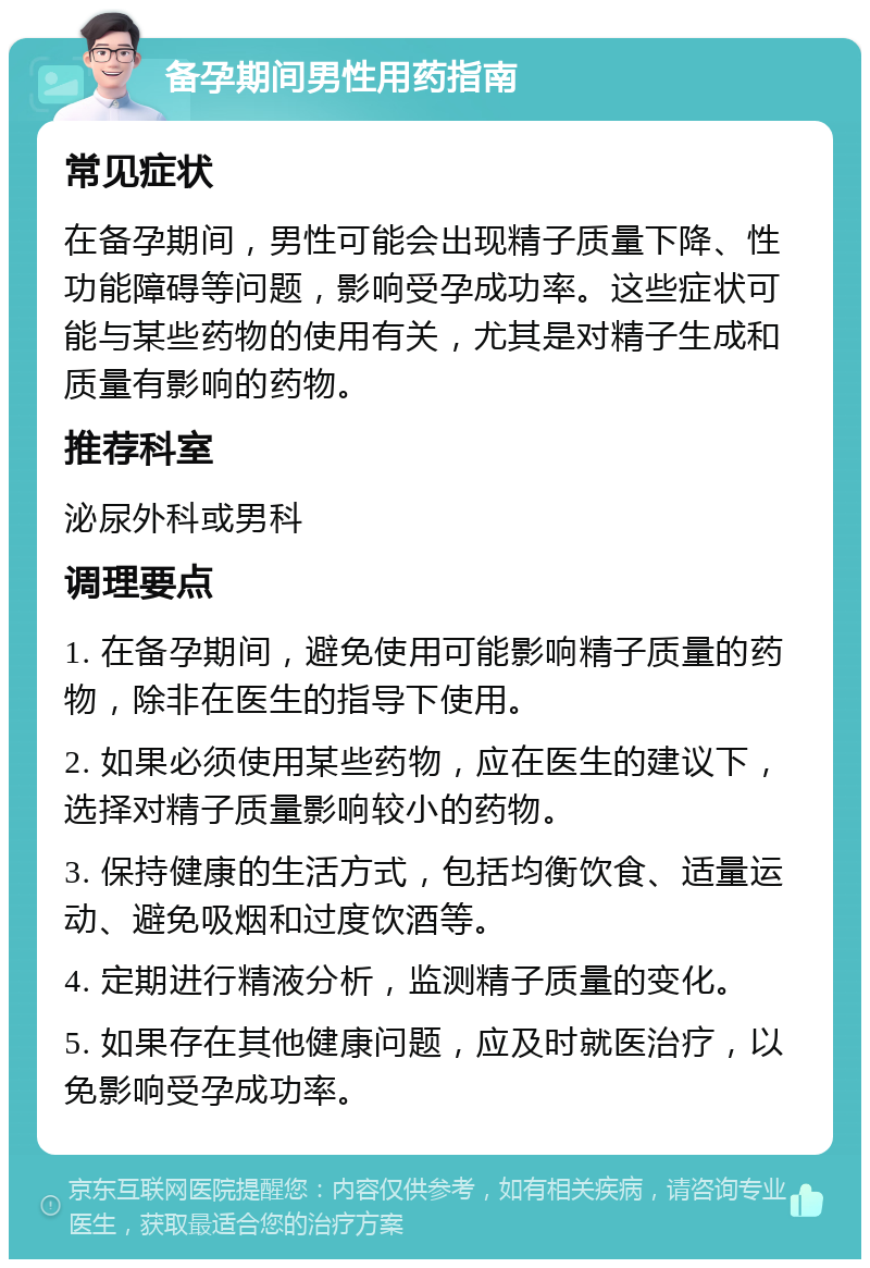 备孕期间男性用药指南 常见症状 在备孕期间，男性可能会出现精子质量下降、性功能障碍等问题，影响受孕成功率。这些症状可能与某些药物的使用有关，尤其是对精子生成和质量有影响的药物。 推荐科室 泌尿外科或男科 调理要点 1. 在备孕期间，避免使用可能影响精子质量的药物，除非在医生的指导下使用。 2. 如果必须使用某些药物，应在医生的建议下，选择对精子质量影响较小的药物。 3. 保持健康的生活方式，包括均衡饮食、适量运动、避免吸烟和过度饮酒等。 4. 定期进行精液分析，监测精子质量的变化。 5. 如果存在其他健康问题，应及时就医治疗，以免影响受孕成功率。