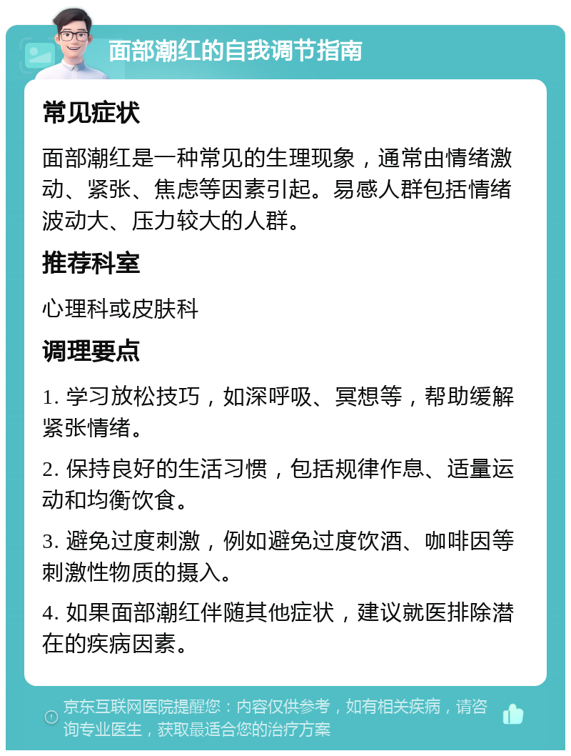 面部潮红的自我调节指南 常见症状 面部潮红是一种常见的生理现象，通常由情绪激动、紧张、焦虑等因素引起。易感人群包括情绪波动大、压力较大的人群。 推荐科室 心理科或皮肤科 调理要点 1. 学习放松技巧，如深呼吸、冥想等，帮助缓解紧张情绪。 2. 保持良好的生活习惯，包括规律作息、适量运动和均衡饮食。 3. 避免过度刺激，例如避免过度饮酒、咖啡因等刺激性物质的摄入。 4. 如果面部潮红伴随其他症状，建议就医排除潜在的疾病因素。