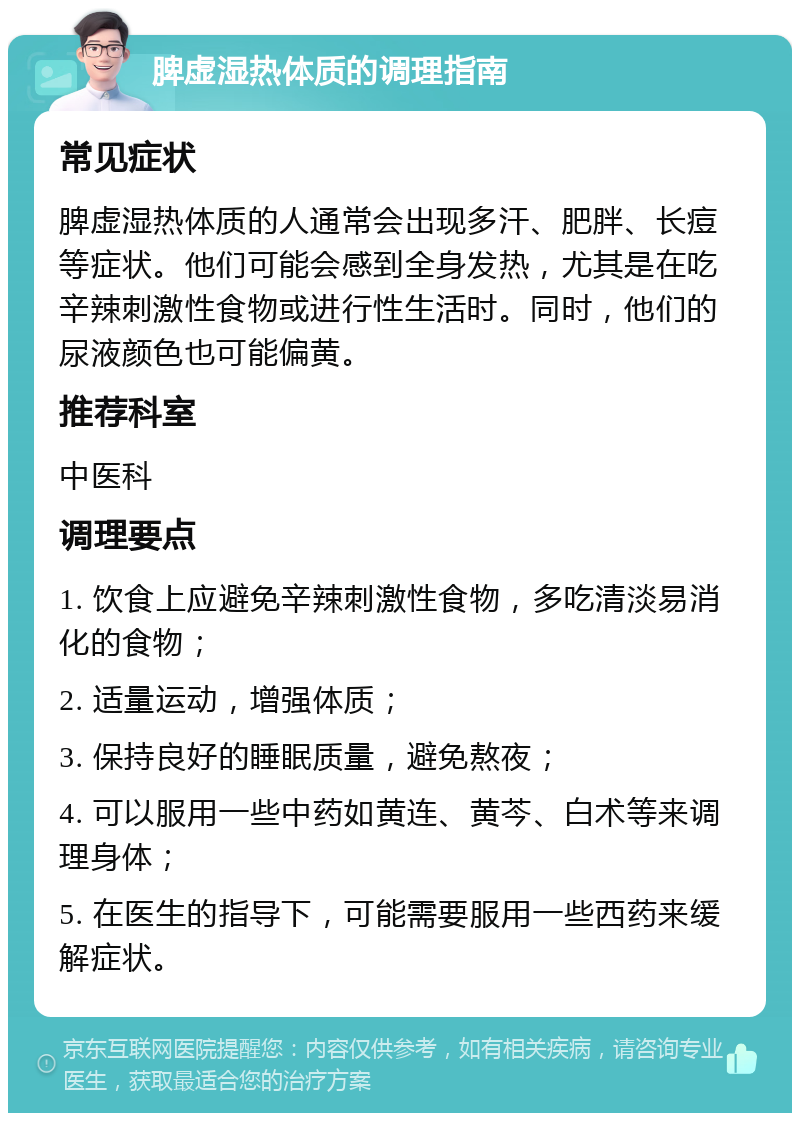 脾虚湿热体质的调理指南 常见症状 脾虚湿热体质的人通常会出现多汗、肥胖、长痘等症状。他们可能会感到全身发热，尤其是在吃辛辣刺激性食物或进行性生活时。同时，他们的尿液颜色也可能偏黄。 推荐科室 中医科 调理要点 1. 饮食上应避免辛辣刺激性食物，多吃清淡易消化的食物； 2. 适量运动，增强体质； 3. 保持良好的睡眠质量，避免熬夜； 4. 可以服用一些中药如黄连、黄芩、白术等来调理身体； 5. 在医生的指导下，可能需要服用一些西药来缓解症状。