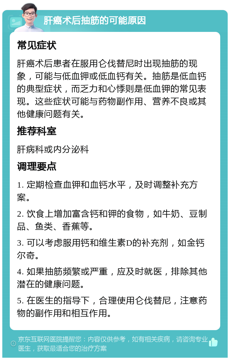 肝癌术后抽筋的可能原因 常见症状 肝癌术后患者在服用仑伐替尼时出现抽筋的现象，可能与低血钾或低血钙有关。抽筋是低血钙的典型症状，而乏力和心悸则是低血钾的常见表现。这些症状可能与药物副作用、营养不良或其他健康问题有关。 推荐科室 肝病科或内分泌科 调理要点 1. 定期检查血钾和血钙水平，及时调整补充方案。 2. 饮食上增加富含钙和钾的食物，如牛奶、豆制品、鱼类、香蕉等。 3. 可以考虑服用钙和维生素D的补充剂，如金钙尔奇。 4. 如果抽筋频繁或严重，应及时就医，排除其他潜在的健康问题。 5. 在医生的指导下，合理使用仑伐替尼，注意药物的副作用和相互作用。