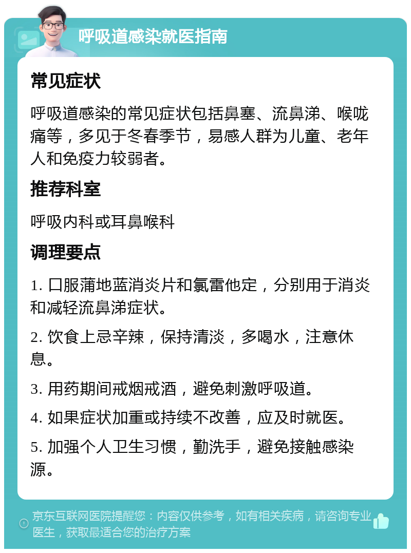 呼吸道感染就医指南 常见症状 呼吸道感染的常见症状包括鼻塞、流鼻涕、喉咙痛等，多见于冬春季节，易感人群为儿童、老年人和免疫力较弱者。 推荐科室 呼吸内科或耳鼻喉科 调理要点 1. 口服蒲地蓝消炎片和氯雷他定，分别用于消炎和减轻流鼻涕症状。 2. 饮食上忌辛辣，保持清淡，多喝水，注意休息。 3. 用药期间戒烟戒酒，避免刺激呼吸道。 4. 如果症状加重或持续不改善，应及时就医。 5. 加强个人卫生习惯，勤洗手，避免接触感染源。