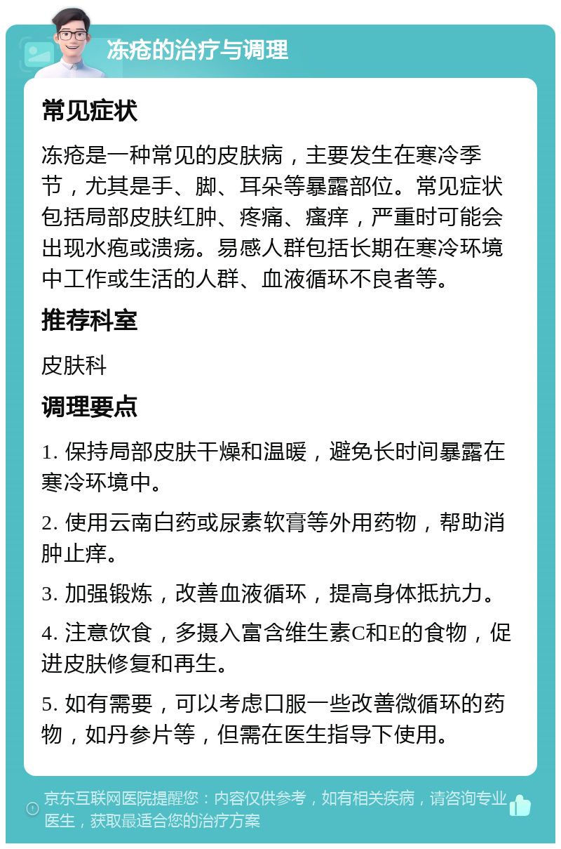 冻疮的治疗与调理 常见症状 冻疮是一种常见的皮肤病，主要发生在寒冷季节，尤其是手、脚、耳朵等暴露部位。常见症状包括局部皮肤红肿、疼痛、瘙痒，严重时可能会出现水疱或溃疡。易感人群包括长期在寒冷环境中工作或生活的人群、血液循环不良者等。 推荐科室 皮肤科 调理要点 1. 保持局部皮肤干燥和温暖，避免长时间暴露在寒冷环境中。 2. 使用云南白药或尿素软膏等外用药物，帮助消肿止痒。 3. 加强锻炼，改善血液循环，提高身体抵抗力。 4. 注意饮食，多摄入富含维生素C和E的食物，促进皮肤修复和再生。 5. 如有需要，可以考虑口服一些改善微循环的药物，如丹参片等，但需在医生指导下使用。