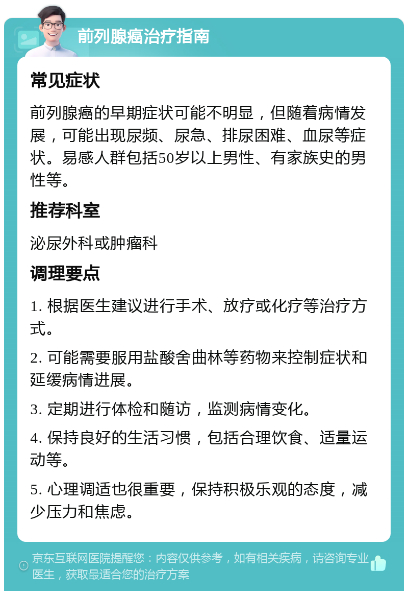 前列腺癌治疗指南 常见症状 前列腺癌的早期症状可能不明显，但随着病情发展，可能出现尿频、尿急、排尿困难、血尿等症状。易感人群包括50岁以上男性、有家族史的男性等。 推荐科室 泌尿外科或肿瘤科 调理要点 1. 根据医生建议进行手术、放疗或化疗等治疗方式。 2. 可能需要服用盐酸舍曲林等药物来控制症状和延缓病情进展。 3. 定期进行体检和随访，监测病情变化。 4. 保持良好的生活习惯，包括合理饮食、适量运动等。 5. 心理调适也很重要，保持积极乐观的态度，减少压力和焦虑。