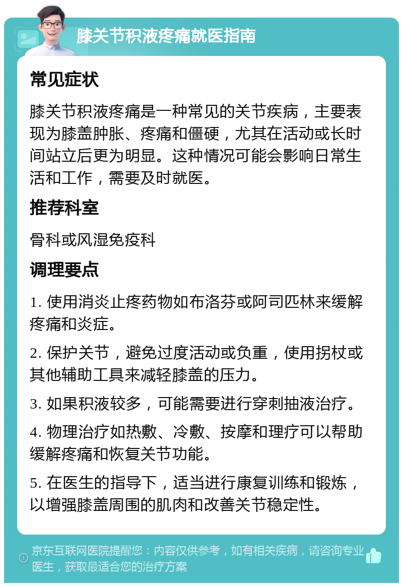 膝关节积液疼痛就医指南 常见症状 膝关节积液疼痛是一种常见的关节疾病，主要表现为膝盖肿胀、疼痛和僵硬，尤其在活动或长时间站立后更为明显。这种情况可能会影响日常生活和工作，需要及时就医。 推荐科室 骨科或风湿免疫科 调理要点 1. 使用消炎止疼药物如布洛芬或阿司匹林来缓解疼痛和炎症。 2. 保护关节，避免过度活动或负重，使用拐杖或其他辅助工具来减轻膝盖的压力。 3. 如果积液较多，可能需要进行穿刺抽液治疗。 4. 物理治疗如热敷、冷敷、按摩和理疗可以帮助缓解疼痛和恢复关节功能。 5. 在医生的指导下，适当进行康复训练和锻炼，以增强膝盖周围的肌肉和改善关节稳定性。