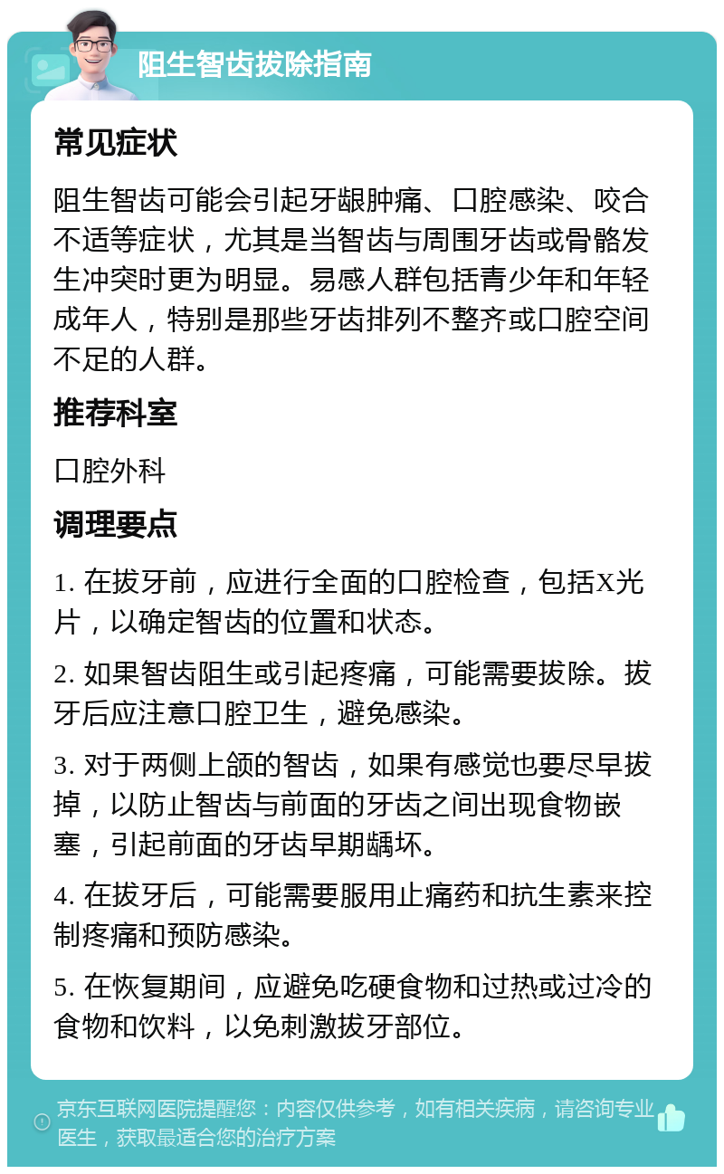 阻生智齿拔除指南 常见症状 阻生智齿可能会引起牙龈肿痛、口腔感染、咬合不适等症状，尤其是当智齿与周围牙齿或骨骼发生冲突时更为明显。易感人群包括青少年和年轻成年人，特别是那些牙齿排列不整齐或口腔空间不足的人群。 推荐科室 口腔外科 调理要点 1. 在拔牙前，应进行全面的口腔检查，包括X光片，以确定智齿的位置和状态。 2. 如果智齿阻生或引起疼痛，可能需要拔除。拔牙后应注意口腔卫生，避免感染。 3. 对于两侧上颌的智齿，如果有感觉也要尽早拔掉，以防止智齿与前面的牙齿之间出现食物嵌塞，引起前面的牙齿早期龋坏。 4. 在拔牙后，可能需要服用止痛药和抗生素来控制疼痛和预防感染。 5. 在恢复期间，应避免吃硬食物和过热或过冷的食物和饮料，以免刺激拔牙部位。