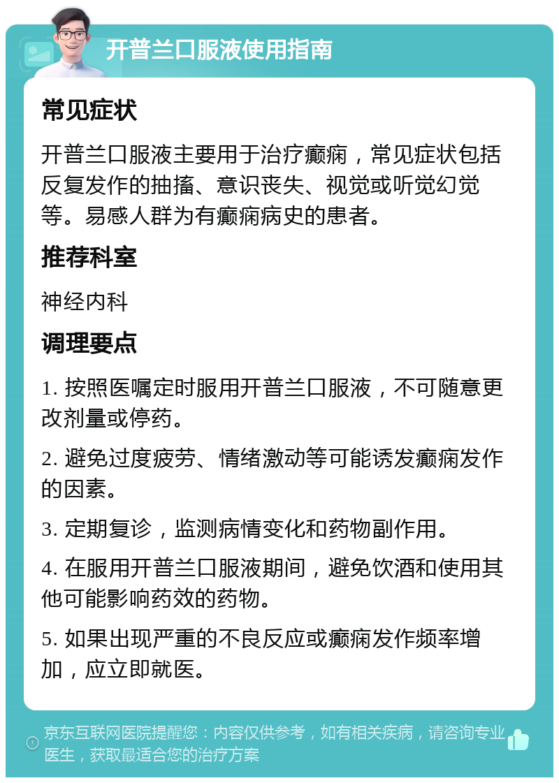 开普兰口服液使用指南 常见症状 开普兰口服液主要用于治疗癫痫，常见症状包括反复发作的抽搐、意识丧失、视觉或听觉幻觉等。易感人群为有癫痫病史的患者。 推荐科室 神经内科 调理要点 1. 按照医嘱定时服用开普兰口服液，不可随意更改剂量或停药。 2. 避免过度疲劳、情绪激动等可能诱发癫痫发作的因素。 3. 定期复诊，监测病情变化和药物副作用。 4. 在服用开普兰口服液期间，避免饮酒和使用其他可能影响药效的药物。 5. 如果出现严重的不良反应或癫痫发作频率增加，应立即就医。