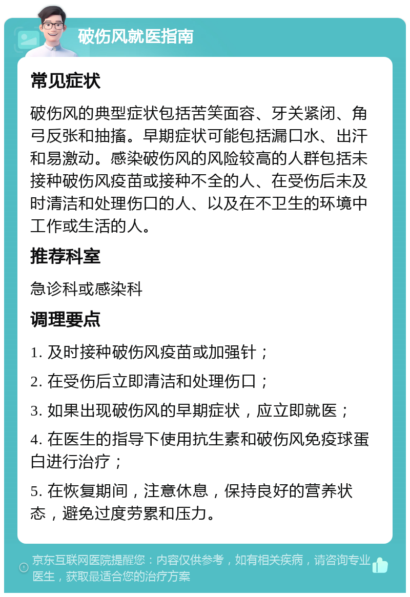 破伤风就医指南 常见症状 破伤风的典型症状包括苦笑面容、牙关紧闭、角弓反张和抽搐。早期症状可能包括漏口水、出汗和易激动。感染破伤风的风险较高的人群包括未接种破伤风疫苗或接种不全的人、在受伤后未及时清洁和处理伤口的人、以及在不卫生的环境中工作或生活的人。 推荐科室 急诊科或感染科 调理要点 1. 及时接种破伤风疫苗或加强针； 2. 在受伤后立即清洁和处理伤口； 3. 如果出现破伤风的早期症状，应立即就医； 4. 在医生的指导下使用抗生素和破伤风免疫球蛋白进行治疗； 5. 在恢复期间，注意休息，保持良好的营养状态，避免过度劳累和压力。