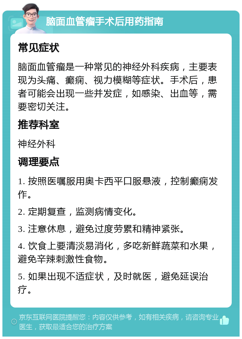 脑面血管瘤手术后用药指南 常见症状 脑面血管瘤是一种常见的神经外科疾病，主要表现为头痛、癫痫、视力模糊等症状。手术后，患者可能会出现一些并发症，如感染、出血等，需要密切关注。 推荐科室 神经外科 调理要点 1. 按照医嘱服用奥卡西平口服悬液，控制癫痫发作。 2. 定期复查，监测病情变化。 3. 注意休息，避免过度劳累和精神紧张。 4. 饮食上要清淡易消化，多吃新鲜蔬菜和水果，避免辛辣刺激性食物。 5. 如果出现不适症状，及时就医，避免延误治疗。