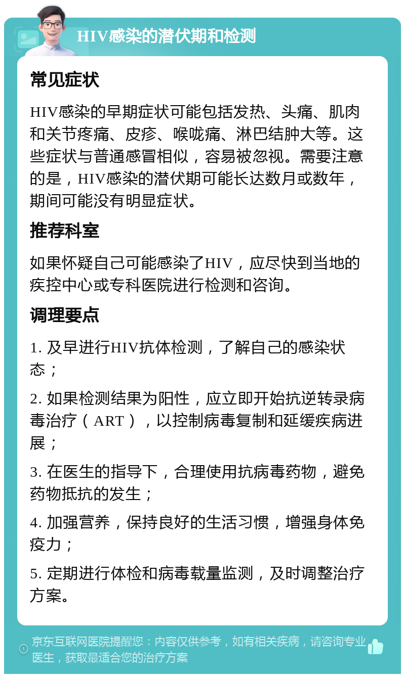 HIV感染的潜伏期和检测 常见症状 HIV感染的早期症状可能包括发热、头痛、肌肉和关节疼痛、皮疹、喉咙痛、淋巴结肿大等。这些症状与普通感冒相似，容易被忽视。需要注意的是，HIV感染的潜伏期可能长达数月或数年，期间可能没有明显症状。 推荐科室 如果怀疑自己可能感染了HIV，应尽快到当地的疾控中心或专科医院进行检测和咨询。 调理要点 1. 及早进行HIV抗体检测，了解自己的感染状态； 2. 如果检测结果为阳性，应立即开始抗逆转录病毒治疗（ART），以控制病毒复制和延缓疾病进展； 3. 在医生的指导下，合理使用抗病毒药物，避免药物抵抗的发生； 4. 加强营养，保持良好的生活习惯，增强身体免疫力； 5. 定期进行体检和病毒载量监测，及时调整治疗方案。