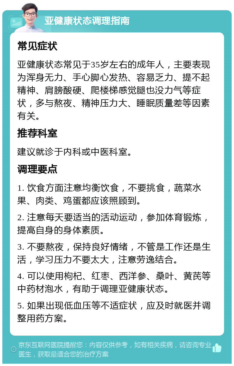 亚健康状态调理指南 常见症状 亚健康状态常见于35岁左右的成年人，主要表现为浑身无力、手心脚心发热、容易乏力、提不起精神、肩膀酸硬、爬楼梯感觉腿也没力气等症状，多与熬夜、精神压力大、睡眠质量差等因素有关。 推荐科室 建议就诊于内科或中医科室。 调理要点 1. 饮食方面注意均衡饮食，不要挑食，蔬菜水果、肉类、鸡蛋都应该照顾到。 2. 注意每天要适当的活动运动，参加体育锻炼，提高自身的身体素质。 3. 不要熬夜，保持良好情绪，不管是工作还是生活，学习压力不要太大，注意劳逸结合。 4. 可以使用枸杞、红枣、西洋参、桑叶、黄芪等中药材泡水，有助于调理亚健康状态。 5. 如果出现低血压等不适症状，应及时就医并调整用药方案。