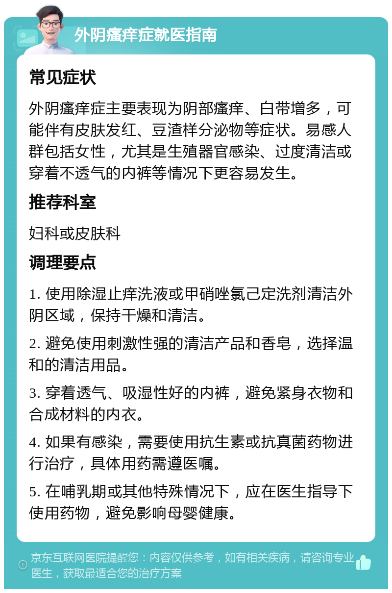 外阴瘙痒症就医指南 常见症状 外阴瘙痒症主要表现为阴部瘙痒、白带增多，可能伴有皮肤发红、豆渣样分泌物等症状。易感人群包括女性，尤其是生殖器官感染、过度清洁或穿着不透气的内裤等情况下更容易发生。 推荐科室 妇科或皮肤科 调理要点 1. 使用除湿止痒洗液或甲硝唑氯己定洗剂清洁外阴区域，保持干燥和清洁。 2. 避免使用刺激性强的清洁产品和香皂，选择温和的清洁用品。 3. 穿着透气、吸湿性好的内裤，避免紧身衣物和合成材料的内衣。 4. 如果有感染，需要使用抗生素或抗真菌药物进行治疗，具体用药需遵医嘱。 5. 在哺乳期或其他特殊情况下，应在医生指导下使用药物，避免影响母婴健康。