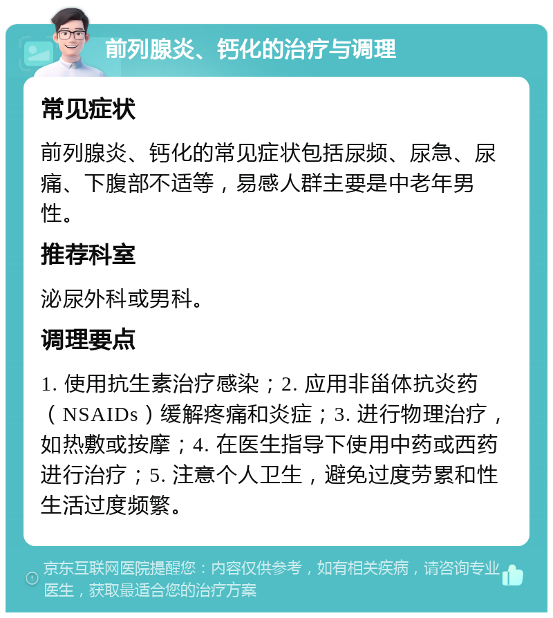 前列腺炎、钙化的治疗与调理 常见症状 前列腺炎、钙化的常见症状包括尿频、尿急、尿痛、下腹部不适等，易感人群主要是中老年男性。 推荐科室 泌尿外科或男科。 调理要点 1. 使用抗生素治疗感染；2. 应用非甾体抗炎药（NSAIDs）缓解疼痛和炎症；3. 进行物理治疗，如热敷或按摩；4. 在医生指导下使用中药或西药进行治疗；5. 注意个人卫生，避免过度劳累和性生活过度频繁。