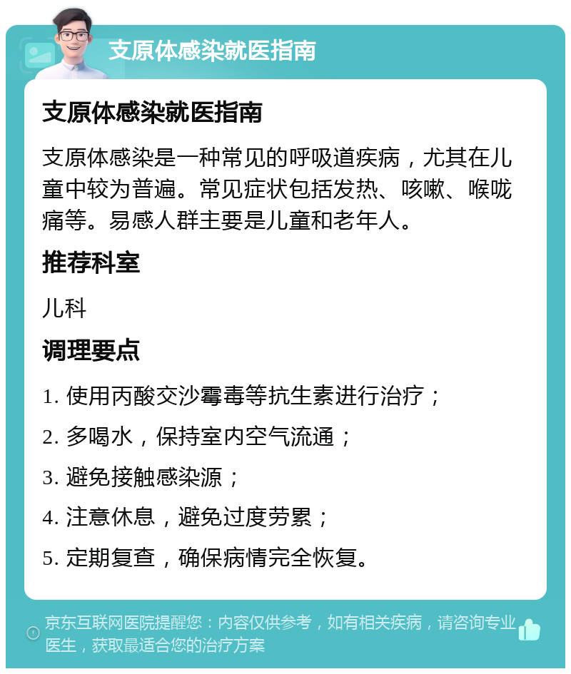 支原体感染就医指南 支原体感染就医指南 支原体感染是一种常见的呼吸道疾病，尤其在儿童中较为普遍。常见症状包括发热、咳嗽、喉咙痛等。易感人群主要是儿童和老年人。 推荐科室 儿科 调理要点 1. 使用丙酸交沙霉毒等抗生素进行治疗； 2. 多喝水，保持室内空气流通； 3. 避免接触感染源； 4. 注意休息，避免过度劳累； 5. 定期复查，确保病情完全恢复。