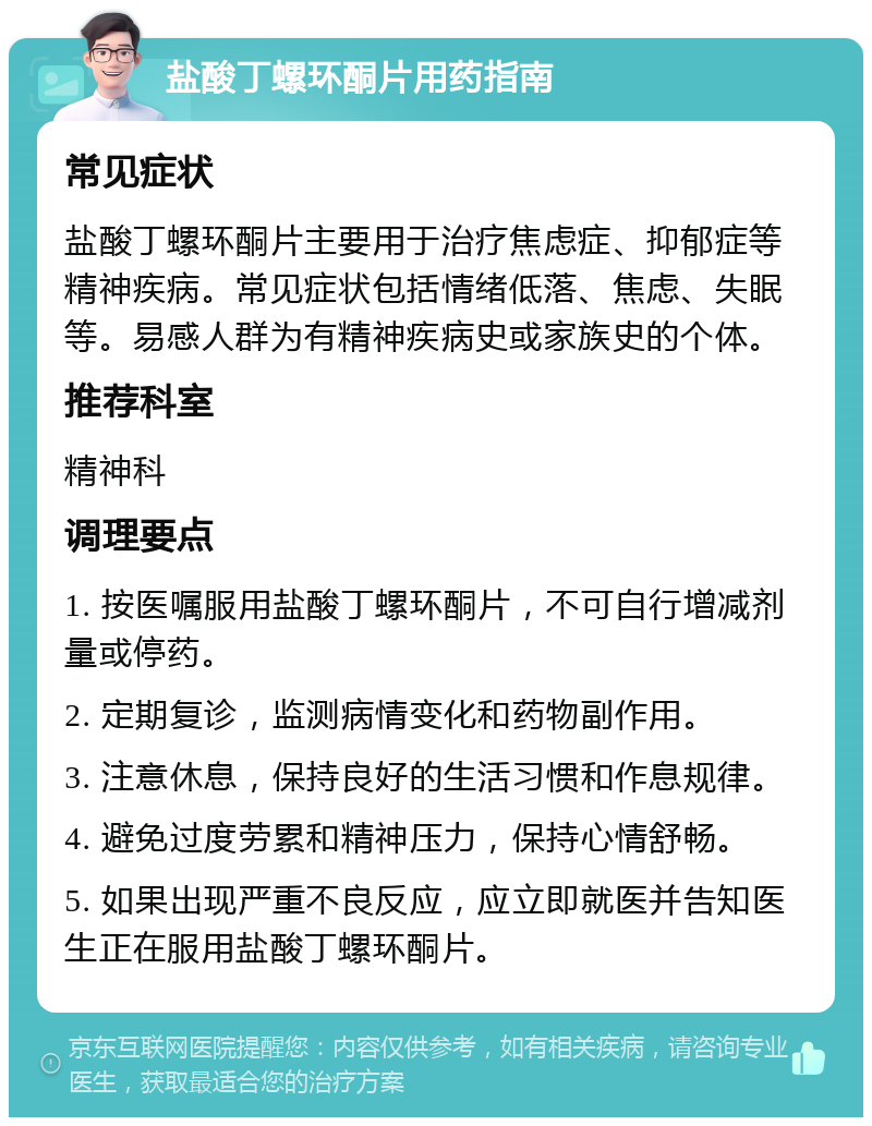 盐酸丁螺环酮片用药指南 常见症状 盐酸丁螺环酮片主要用于治疗焦虑症、抑郁症等精神疾病。常见症状包括情绪低落、焦虑、失眠等。易感人群为有精神疾病史或家族史的个体。 推荐科室 精神科 调理要点 1. 按医嘱服用盐酸丁螺环酮片，不可自行增减剂量或停药。 2. 定期复诊，监测病情变化和药物副作用。 3. 注意休息，保持良好的生活习惯和作息规律。 4. 避免过度劳累和精神压力，保持心情舒畅。 5. 如果出现严重不良反应，应立即就医并告知医生正在服用盐酸丁螺环酮片。