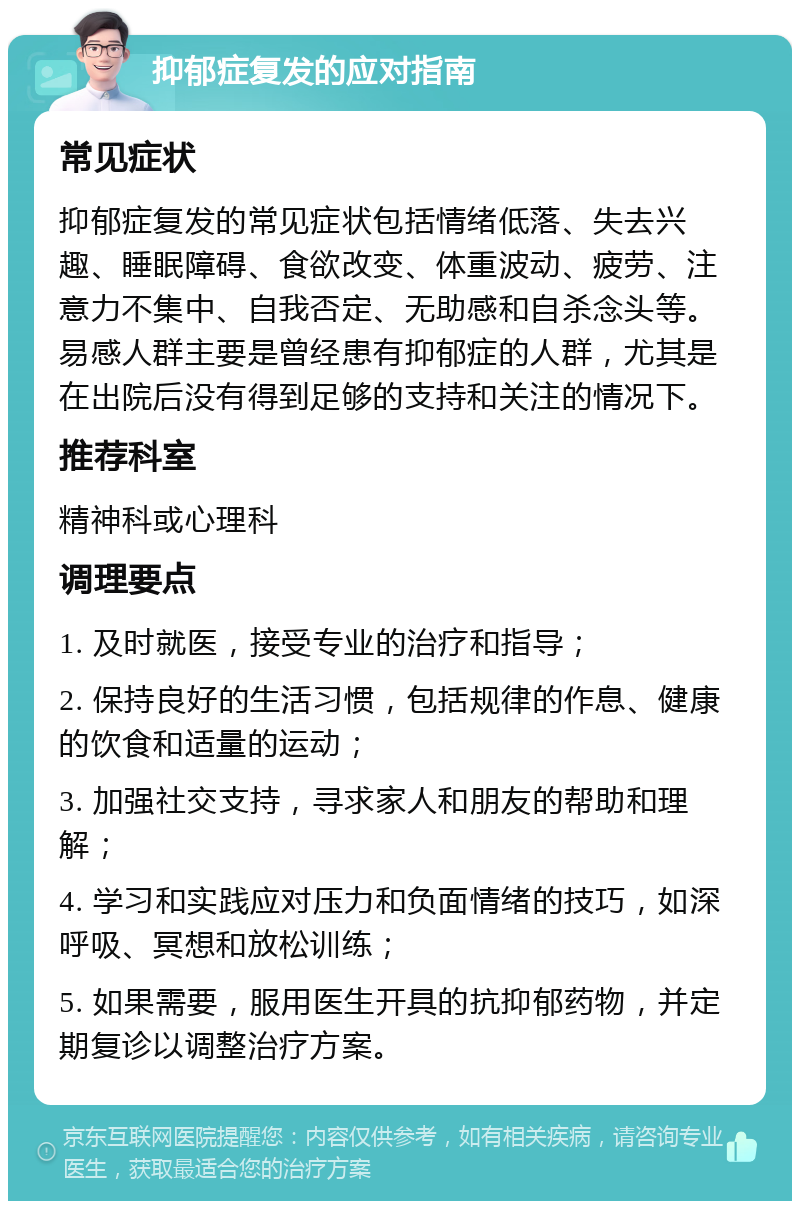 抑郁症复发的应对指南 常见症状 抑郁症复发的常见症状包括情绪低落、失去兴趣、睡眠障碍、食欲改变、体重波动、疲劳、注意力不集中、自我否定、无助感和自杀念头等。易感人群主要是曾经患有抑郁症的人群，尤其是在出院后没有得到足够的支持和关注的情况下。 推荐科室 精神科或心理科 调理要点 1. 及时就医，接受专业的治疗和指导； 2. 保持良好的生活习惯，包括规律的作息、健康的饮食和适量的运动； 3. 加强社交支持，寻求家人和朋友的帮助和理解； 4. 学习和实践应对压力和负面情绪的技巧，如深呼吸、冥想和放松训练； 5. 如果需要，服用医生开具的抗抑郁药物，并定期复诊以调整治疗方案。