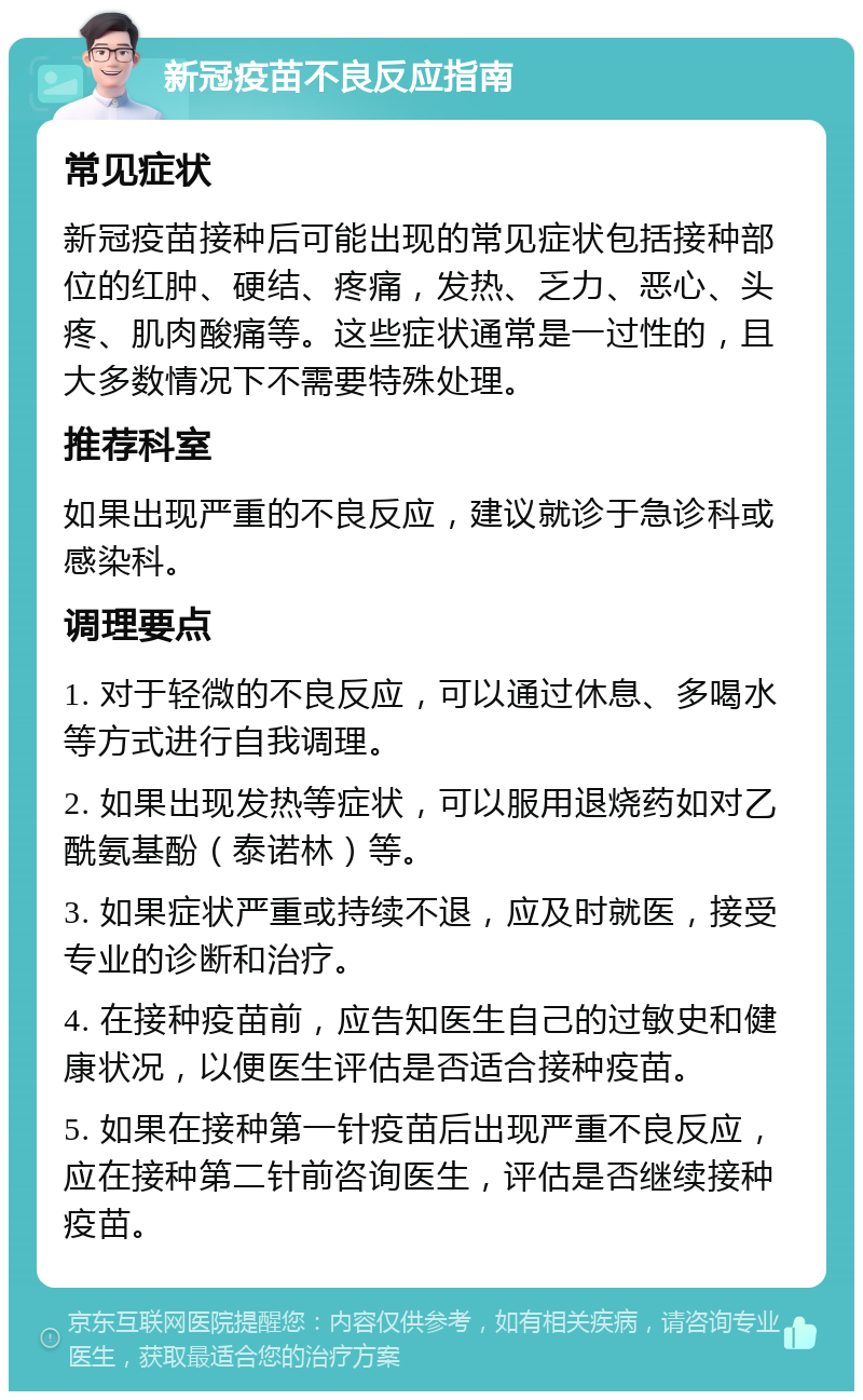 新冠疫苗不良反应指南 常见症状 新冠疫苗接种后可能出现的常见症状包括接种部位的红肿、硬结、疼痛，发热、乏力、恶心、头疼、肌肉酸痛等。这些症状通常是一过性的，且大多数情况下不需要特殊处理。 推荐科室 如果出现严重的不良反应，建议就诊于急诊科或感染科。 调理要点 1. 对于轻微的不良反应，可以通过休息、多喝水等方式进行自我调理。 2. 如果出现发热等症状，可以服用退烧药如对乙酰氨基酚（泰诺林）等。 3. 如果症状严重或持续不退，应及时就医，接受专业的诊断和治疗。 4. 在接种疫苗前，应告知医生自己的过敏史和健康状况，以便医生评估是否适合接种疫苗。 5. 如果在接种第一针疫苗后出现严重不良反应，应在接种第二针前咨询医生，评估是否继续接种疫苗。