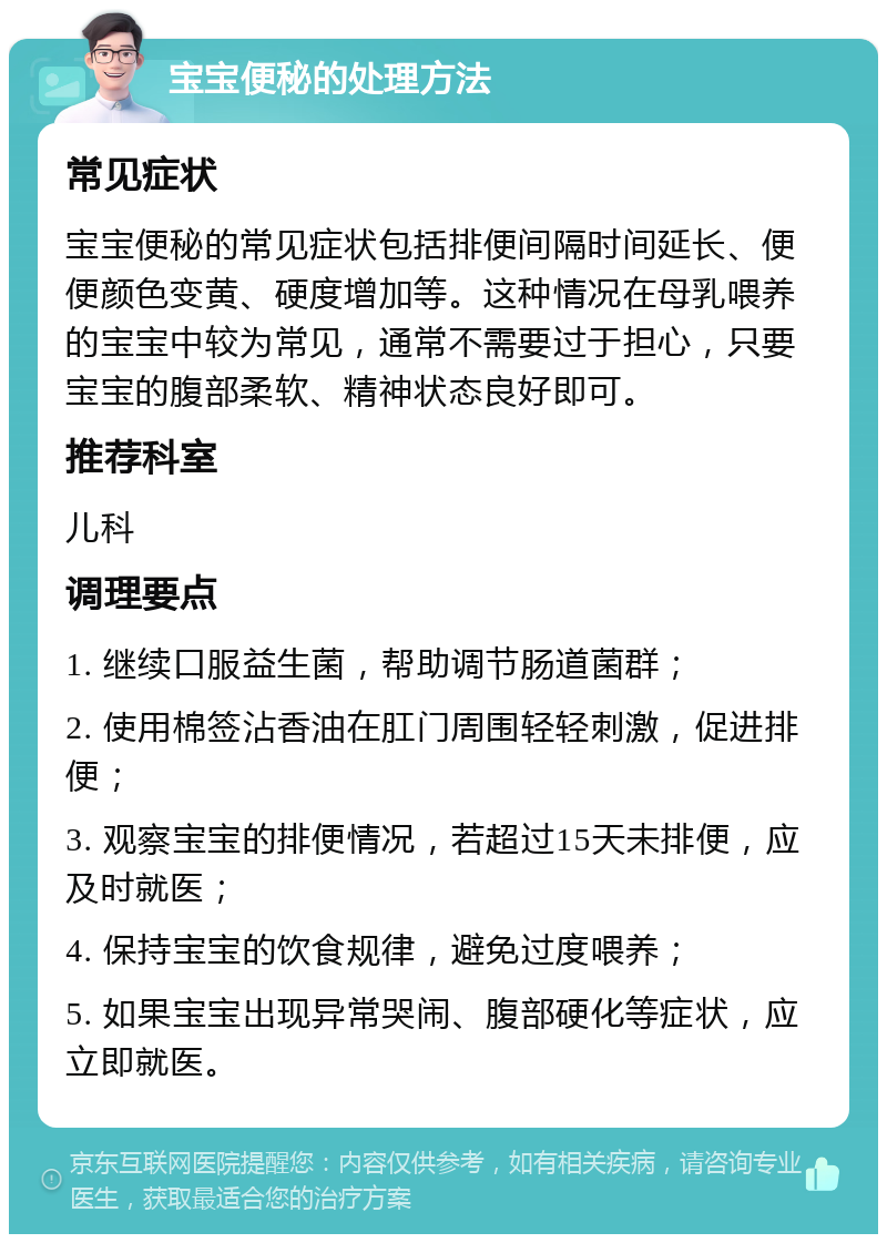 宝宝便秘的处理方法 常见症状 宝宝便秘的常见症状包括排便间隔时间延长、便便颜色变黄、硬度增加等。这种情况在母乳喂养的宝宝中较为常见，通常不需要过于担心，只要宝宝的腹部柔软、精神状态良好即可。 推荐科室 儿科 调理要点 1. 继续口服益生菌，帮助调节肠道菌群； 2. 使用棉签沾香油在肛门周围轻轻刺激，促进排便； 3. 观察宝宝的排便情况，若超过15天未排便，应及时就医； 4. 保持宝宝的饮食规律，避免过度喂养； 5. 如果宝宝出现异常哭闹、腹部硬化等症状，应立即就医。