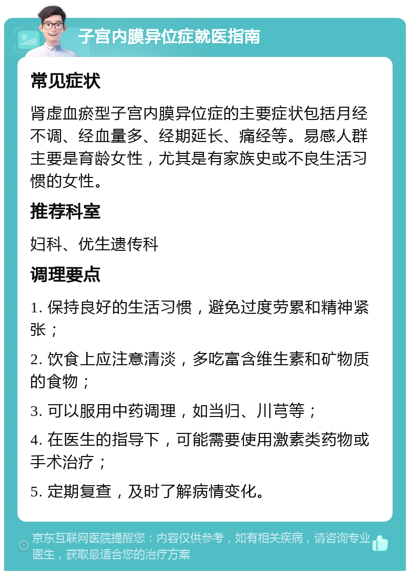 子宫内膜异位症就医指南 常见症状 肾虚血瘀型子宫内膜异位症的主要症状包括月经不调、经血量多、经期延长、痛经等。易感人群主要是育龄女性，尤其是有家族史或不良生活习惯的女性。 推荐科室 妇科、优生遗传科 调理要点 1. 保持良好的生活习惯，避免过度劳累和精神紧张； 2. 饮食上应注意清淡，多吃富含维生素和矿物质的食物； 3. 可以服用中药调理，如当归、川芎等； 4. 在医生的指导下，可能需要使用激素类药物或手术治疗； 5. 定期复查，及时了解病情变化。