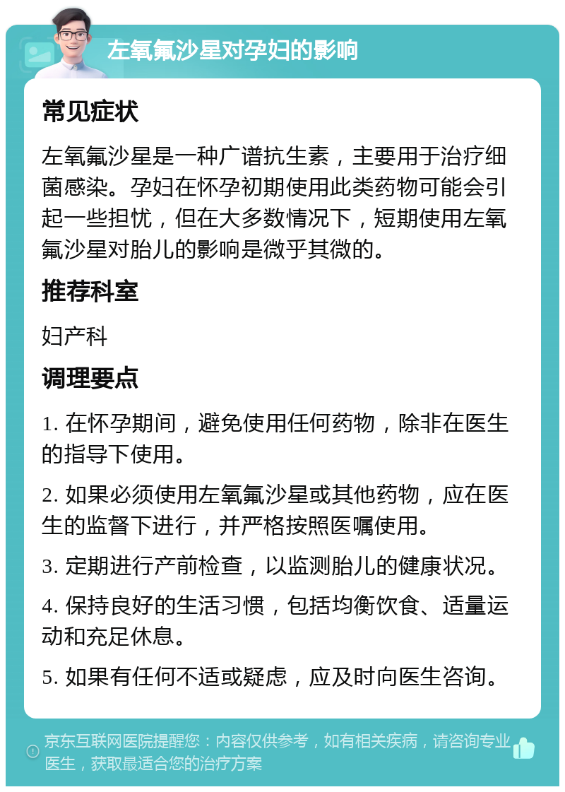 左氧氟沙星对孕妇的影响 常见症状 左氧氟沙星是一种广谱抗生素，主要用于治疗细菌感染。孕妇在怀孕初期使用此类药物可能会引起一些担忧，但在大多数情况下，短期使用左氧氟沙星对胎儿的影响是微乎其微的。 推荐科室 妇产科 调理要点 1. 在怀孕期间，避免使用任何药物，除非在医生的指导下使用。 2. 如果必须使用左氧氟沙星或其他药物，应在医生的监督下进行，并严格按照医嘱使用。 3. 定期进行产前检查，以监测胎儿的健康状况。 4. 保持良好的生活习惯，包括均衡饮食、适量运动和充足休息。 5. 如果有任何不适或疑虑，应及时向医生咨询。