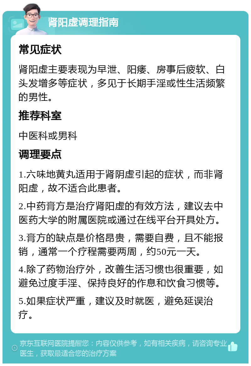 肾阳虚调理指南 常见症状 肾阳虚主要表现为早泄、阳痿、房事后疲软、白头发增多等症状，多见于长期手淫或性生活频繁的男性。 推荐科室 中医科或男科 调理要点 1.六味地黄丸适用于肾阴虚引起的症状，而非肾阳虚，故不适合此患者。 2.中药膏方是治疗肾阳虚的有效方法，建议去中医药大学的附属医院或通过在线平台开具处方。 3.膏方的缺点是价格昂贵，需要自费，且不能报销，通常一个疗程需要两周，约50元一天。 4.除了药物治疗外，改善生活习惯也很重要，如避免过度手淫、保持良好的作息和饮食习惯等。 5.如果症状严重，建议及时就医，避免延误治疗。