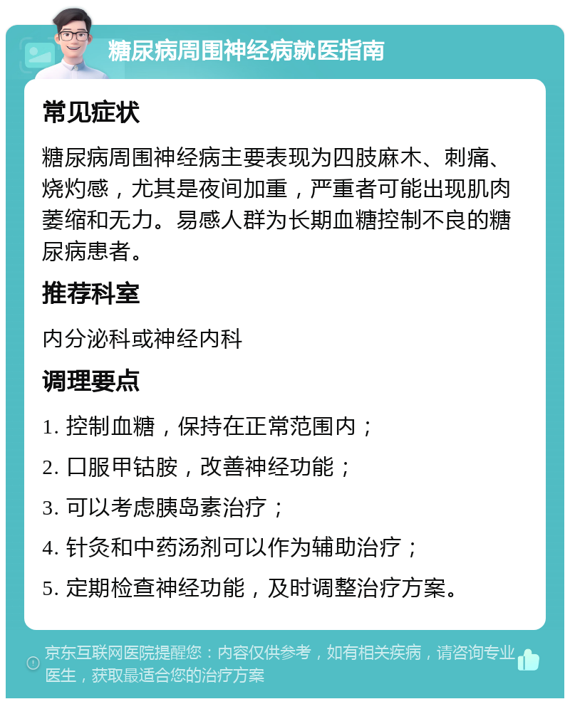 糖尿病周围神经病就医指南 常见症状 糖尿病周围神经病主要表现为四肢麻木、刺痛、烧灼感，尤其是夜间加重，严重者可能出现肌肉萎缩和无力。易感人群为长期血糖控制不良的糖尿病患者。 推荐科室 内分泌科或神经内科 调理要点 1. 控制血糖，保持在正常范围内； 2. 口服甲钴胺，改善神经功能； 3. 可以考虑胰岛素治疗； 4. 针灸和中药汤剂可以作为辅助治疗； 5. 定期检查神经功能，及时调整治疗方案。