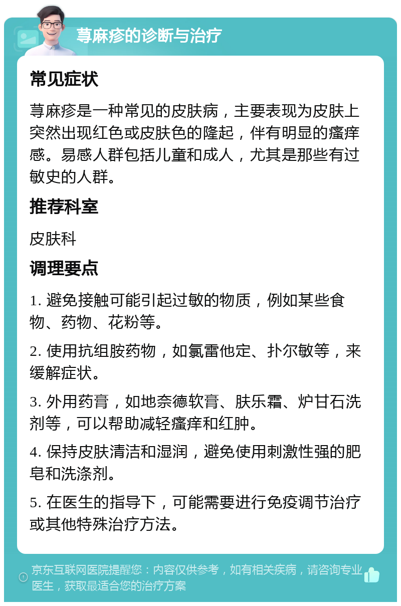 荨麻疹的诊断与治疗 常见症状 荨麻疹是一种常见的皮肤病，主要表现为皮肤上突然出现红色或皮肤色的隆起，伴有明显的瘙痒感。易感人群包括儿童和成人，尤其是那些有过敏史的人群。 推荐科室 皮肤科 调理要点 1. 避免接触可能引起过敏的物质，例如某些食物、药物、花粉等。 2. 使用抗组胺药物，如氯雷他定、扑尔敏等，来缓解症状。 3. 外用药膏，如地奈德软膏、肤乐霜、炉甘石洗剂等，可以帮助减轻瘙痒和红肿。 4. 保持皮肤清洁和湿润，避免使用刺激性强的肥皂和洗涤剂。 5. 在医生的指导下，可能需要进行免疫调节治疗或其他特殊治疗方法。