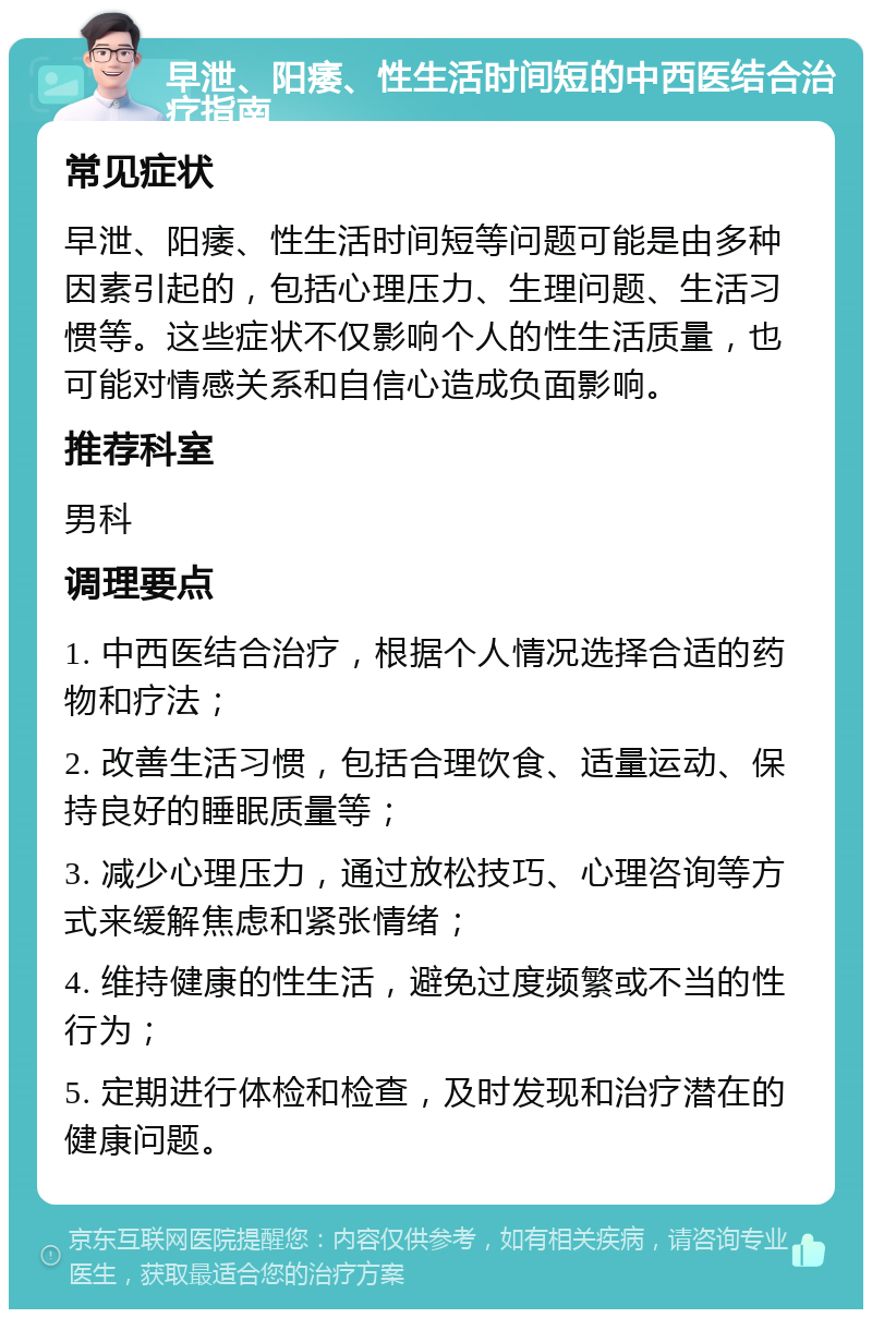 早泄、阳痿、性生活时间短的中西医结合治疗指南 常见症状 早泄、阳痿、性生活时间短等问题可能是由多种因素引起的，包括心理压力、生理问题、生活习惯等。这些症状不仅影响个人的性生活质量，也可能对情感关系和自信心造成负面影响。 推荐科室 男科 调理要点 1. 中西医结合治疗，根据个人情况选择合适的药物和疗法； 2. 改善生活习惯，包括合理饮食、适量运动、保持良好的睡眠质量等； 3. 减少心理压力，通过放松技巧、心理咨询等方式来缓解焦虑和紧张情绪； 4. 维持健康的性生活，避免过度频繁或不当的性行为； 5. 定期进行体检和检查，及时发现和治疗潜在的健康问题。