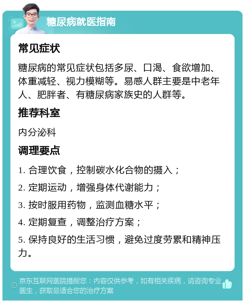 糖尿病就医指南 常见症状 糖尿病的常见症状包括多尿、口渴、食欲增加、体重减轻、视力模糊等。易感人群主要是中老年人、肥胖者、有糖尿病家族史的人群等。 推荐科室 内分泌科 调理要点 1. 合理饮食，控制碳水化合物的摄入； 2. 定期运动，增强身体代谢能力； 3. 按时服用药物，监测血糖水平； 4. 定期复查，调整治疗方案； 5. 保持良好的生活习惯，避免过度劳累和精神压力。