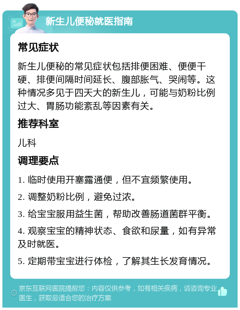 新生儿便秘就医指南 常见症状 新生儿便秘的常见症状包括排便困难、便便干硬、排便间隔时间延长、腹部胀气、哭闹等。这种情况多见于四天大的新生儿，可能与奶粉比例过大、胃肠功能紊乱等因素有关。 推荐科室 儿科 调理要点 1. 临时使用开塞露通便，但不宜频繁使用。 2. 调整奶粉比例，避免过浓。 3. 给宝宝服用益生菌，帮助改善肠道菌群平衡。 4. 观察宝宝的精神状态、食欲和尿量，如有异常及时就医。 5. 定期带宝宝进行体检，了解其生长发育情况。