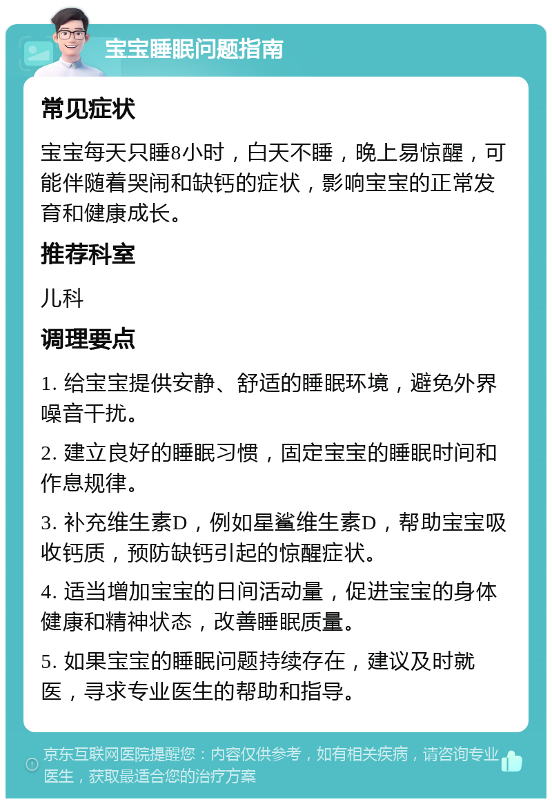 宝宝睡眠问题指南 常见症状 宝宝每天只睡8小时，白天不睡，晚上易惊醒，可能伴随着哭闹和缺钙的症状，影响宝宝的正常发育和健康成长。 推荐科室 儿科 调理要点 1. 给宝宝提供安静、舒适的睡眠环境，避免外界噪音干扰。 2. 建立良好的睡眠习惯，固定宝宝的睡眠时间和作息规律。 3. 补充维生素D，例如星鲨维生素D，帮助宝宝吸收钙质，预防缺钙引起的惊醒症状。 4. 适当增加宝宝的日间活动量，促进宝宝的身体健康和精神状态，改善睡眠质量。 5. 如果宝宝的睡眠问题持续存在，建议及时就医，寻求专业医生的帮助和指导。