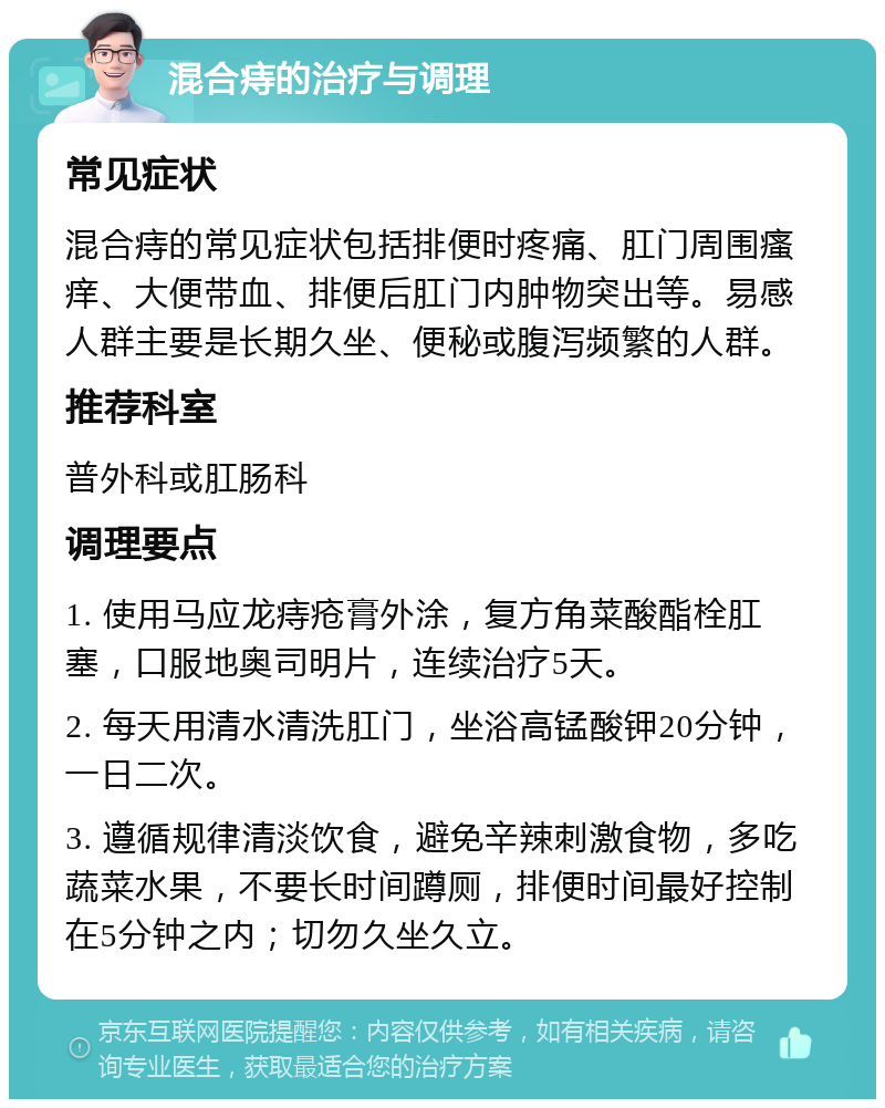 混合痔的治疗与调理 常见症状 混合痔的常见症状包括排便时疼痛、肛门周围瘙痒、大便带血、排便后肛门内肿物突出等。易感人群主要是长期久坐、便秘或腹泻频繁的人群。 推荐科室 普外科或肛肠科 调理要点 1. 使用马应龙痔疮膏外涂，复方角菜酸酯栓肛塞，口服地奥司明片，连续治疗5天。 2. 每天用清水清洗肛门，坐浴高锰酸钾20分钟，一日二次。 3. 遵循规律清淡饮食，避免辛辣刺激食物，多吃蔬菜水果，不要长时间蹲厕，排便时间最好控制在5分钟之内；切勿久坐久立。