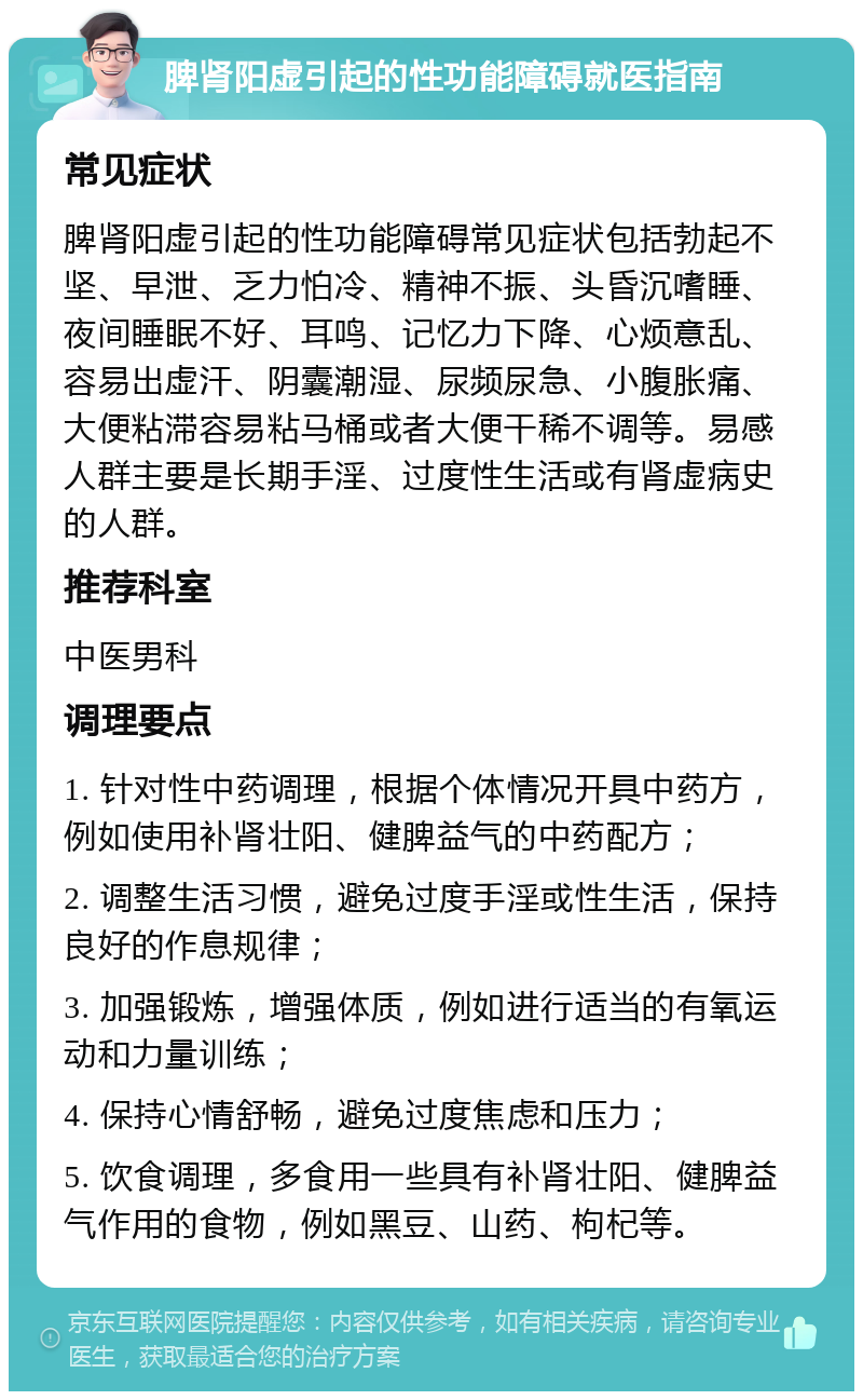 脾肾阳虚引起的性功能障碍就医指南 常见症状 脾肾阳虚引起的性功能障碍常见症状包括勃起不坚、早泄、乏力怕冷、精神不振、头昏沉嗜睡、夜间睡眠不好、耳鸣、记忆力下降、心烦意乱、容易出虚汗、阴囊潮湿、尿频尿急、小腹胀痛、大便粘滞容易粘马桶或者大便干稀不调等。易感人群主要是长期手淫、过度性生活或有肾虚病史的人群。 推荐科室 中医男科 调理要点 1. 针对性中药调理，根据个体情况开具中药方，例如使用补肾壮阳、健脾益气的中药配方； 2. 调整生活习惯，避免过度手淫或性生活，保持良好的作息规律； 3. 加强锻炼，增强体质，例如进行适当的有氧运动和力量训练； 4. 保持心情舒畅，避免过度焦虑和压力； 5. 饮食调理，多食用一些具有补肾壮阳、健脾益气作用的食物，例如黑豆、山药、枸杞等。