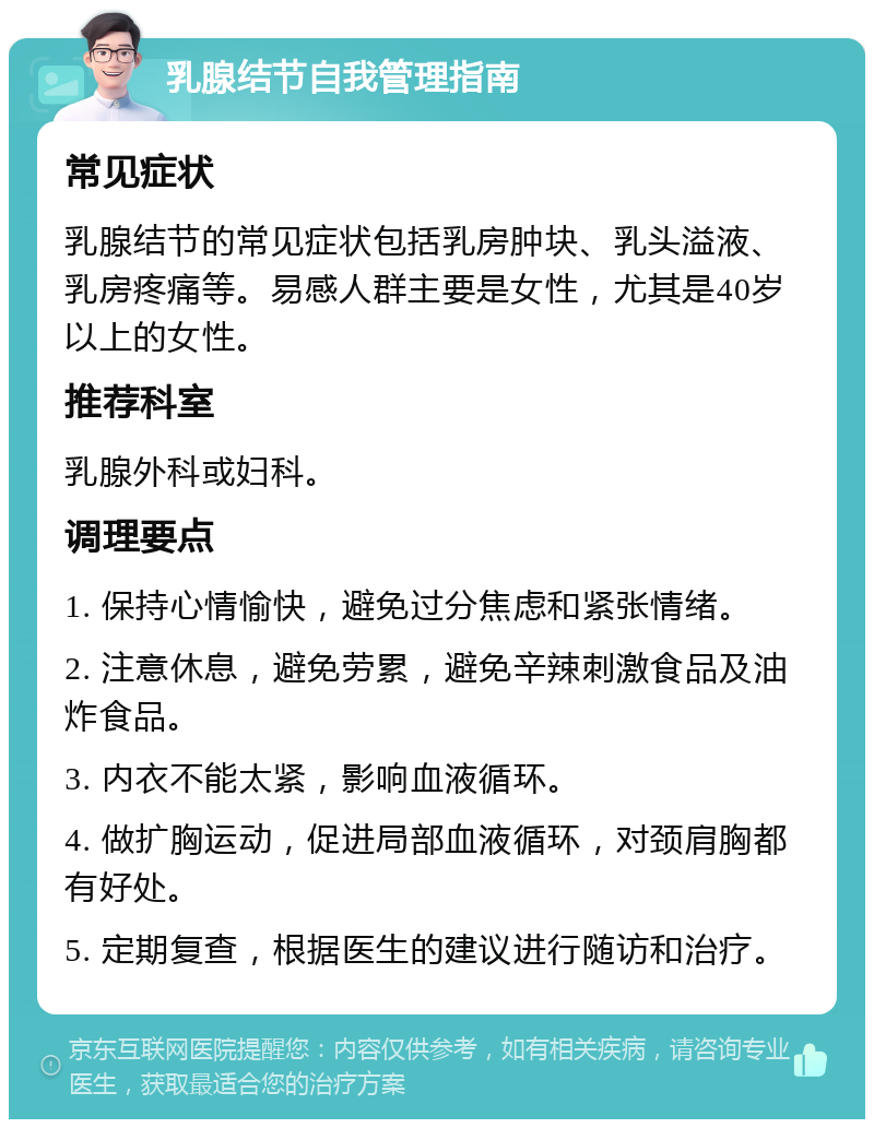 乳腺结节自我管理指南 常见症状 乳腺结节的常见症状包括乳房肿块、乳头溢液、乳房疼痛等。易感人群主要是女性，尤其是40岁以上的女性。 推荐科室 乳腺外科或妇科。 调理要点 1. 保持心情愉快，避免过分焦虑和紧张情绪。 2. 注意休息，避免劳累，避免辛辣刺激食品及油炸食品。 3. 内衣不能太紧，影响血液循环。 4. 做扩胸运动，促进局部血液循环，对颈肩胸都有好处。 5. 定期复查，根据医生的建议进行随访和治疗。