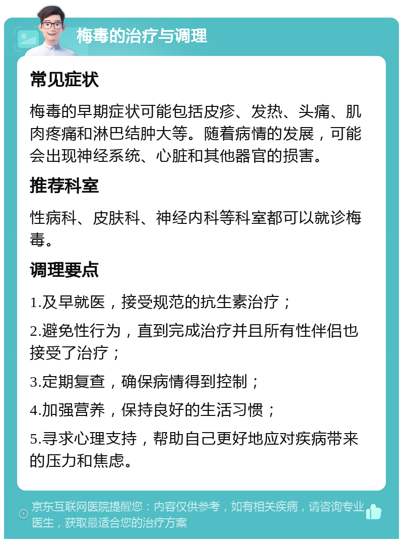 梅毒的治疗与调理 常见症状 梅毒的早期症状可能包括皮疹、发热、头痛、肌肉疼痛和淋巴结肿大等。随着病情的发展，可能会出现神经系统、心脏和其他器官的损害。 推荐科室 性病科、皮肤科、神经内科等科室都可以就诊梅毒。 调理要点 1.及早就医，接受规范的抗生素治疗； 2.避免性行为，直到完成治疗并且所有性伴侣也接受了治疗； 3.定期复查，确保病情得到控制； 4.加强营养，保持良好的生活习惯； 5.寻求心理支持，帮助自己更好地应对疾病带来的压力和焦虑。