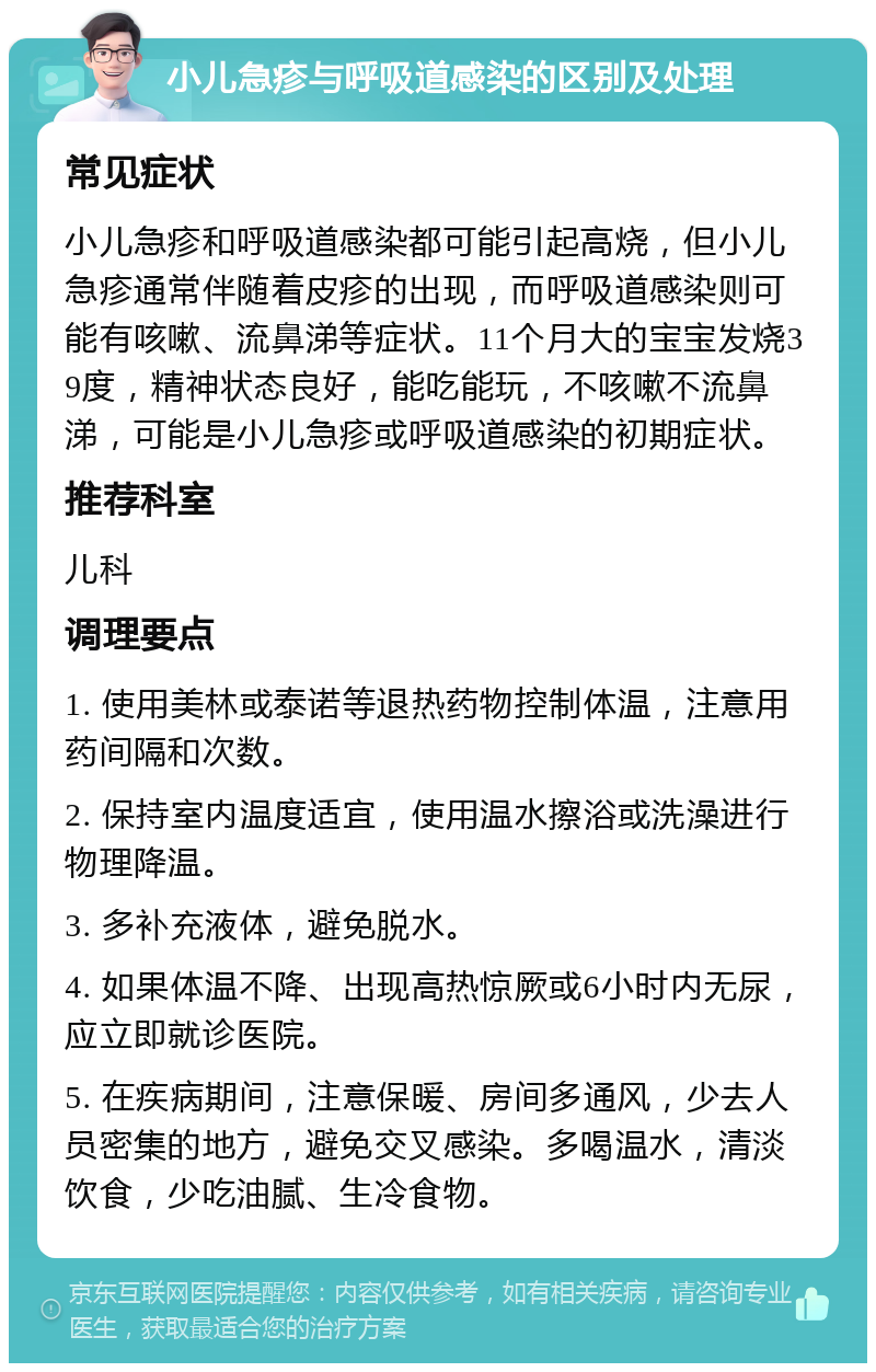 小儿急疹与呼吸道感染的区别及处理 常见症状 小儿急疹和呼吸道感染都可能引起高烧，但小儿急疹通常伴随着皮疹的出现，而呼吸道感染则可能有咳嗽、流鼻涕等症状。11个月大的宝宝发烧39度，精神状态良好，能吃能玩，不咳嗽不流鼻涕，可能是小儿急疹或呼吸道感染的初期症状。 推荐科室 儿科 调理要点 1. 使用美林或泰诺等退热药物控制体温，注意用药间隔和次数。 2. 保持室内温度适宜，使用温水擦浴或洗澡进行物理降温。 3. 多补充液体，避免脱水。 4. 如果体温不降、出现高热惊厥或6小时内无尿，应立即就诊医院。 5. 在疾病期间，注意保暖、房间多通风，少去人员密集的地方，避免交叉感染。多喝温水，清淡饮食，少吃油腻、生冷食物。