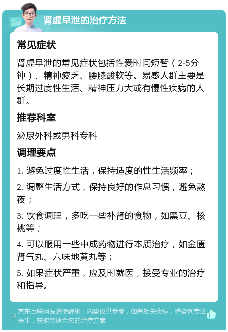 肾虚早泄的治疗方法 常见症状 肾虚早泄的常见症状包括性爱时间短暂（2-5分钟）、精神疲乏、腰膝酸软等。易感人群主要是长期过度性生活、精神压力大或有慢性疾病的人群。 推荐科室 泌尿外科或男科专科 调理要点 1. 避免过度性生活，保持适度的性生活频率； 2. 调整生活方式，保持良好的作息习惯，避免熬夜； 3. 饮食调理，多吃一些补肾的食物，如黑豆、核桃等； 4. 可以服用一些中成药物进行本质治疗，如金匮肾气丸、六味地黄丸等； 5. 如果症状严重，应及时就医，接受专业的治疗和指导。