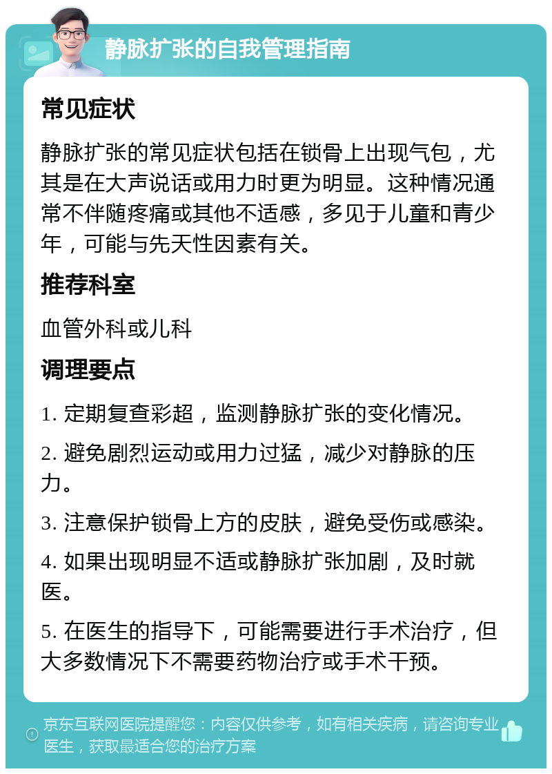 静脉扩张的自我管理指南 常见症状 静脉扩张的常见症状包括在锁骨上出现气包，尤其是在大声说话或用力时更为明显。这种情况通常不伴随疼痛或其他不适感，多见于儿童和青少年，可能与先天性因素有关。 推荐科室 血管外科或儿科 调理要点 1. 定期复查彩超，监测静脉扩张的变化情况。 2. 避免剧烈运动或用力过猛，减少对静脉的压力。 3. 注意保护锁骨上方的皮肤，避免受伤或感染。 4. 如果出现明显不适或静脉扩张加剧，及时就医。 5. 在医生的指导下，可能需要进行手术治疗，但大多数情况下不需要药物治疗或手术干预。