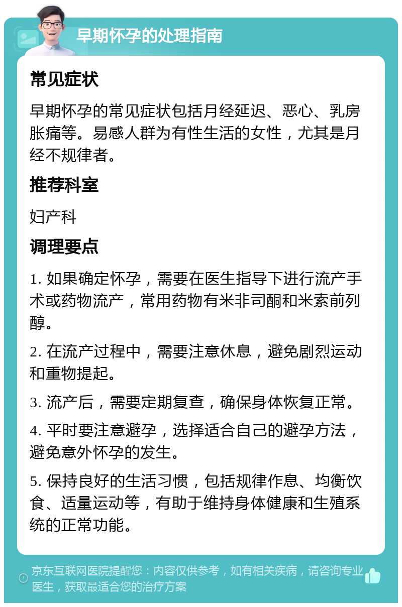 早期怀孕的处理指南 常见症状 早期怀孕的常见症状包括月经延迟、恶心、乳房胀痛等。易感人群为有性生活的女性，尤其是月经不规律者。 推荐科室 妇产科 调理要点 1. 如果确定怀孕，需要在医生指导下进行流产手术或药物流产，常用药物有米非司酮和米索前列醇。 2. 在流产过程中，需要注意休息，避免剧烈运动和重物提起。 3. 流产后，需要定期复查，确保身体恢复正常。 4. 平时要注意避孕，选择适合自己的避孕方法，避免意外怀孕的发生。 5. 保持良好的生活习惯，包括规律作息、均衡饮食、适量运动等，有助于维持身体健康和生殖系统的正常功能。