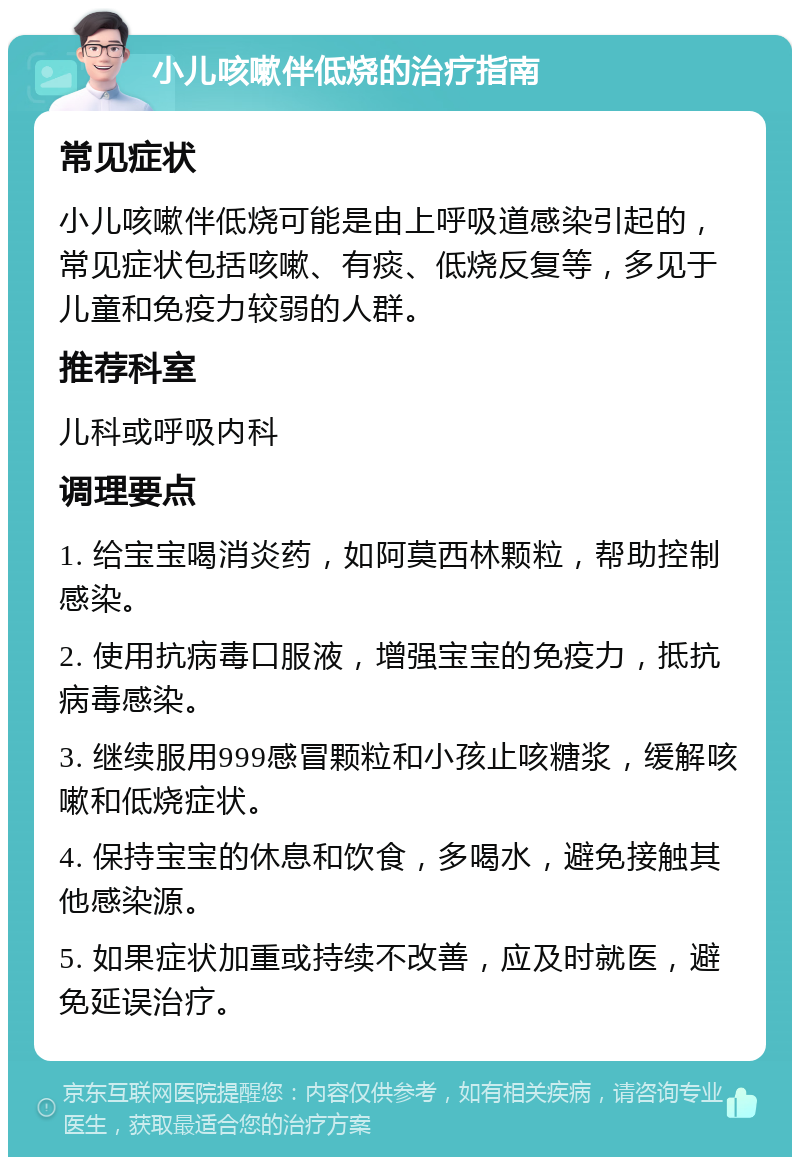 小儿咳嗽伴低烧的治疗指南 常见症状 小儿咳嗽伴低烧可能是由上呼吸道感染引起的，常见症状包括咳嗽、有痰、低烧反复等，多见于儿童和免疫力较弱的人群。 推荐科室 儿科或呼吸内科 调理要点 1. 给宝宝喝消炎药，如阿莫西林颗粒，帮助控制感染。 2. 使用抗病毒口服液，增强宝宝的免疫力，抵抗病毒感染。 3. 继续服用999感冒颗粒和小孩止咳糖浆，缓解咳嗽和低烧症状。 4. 保持宝宝的休息和饮食，多喝水，避免接触其他感染源。 5. 如果症状加重或持续不改善，应及时就医，避免延误治疗。