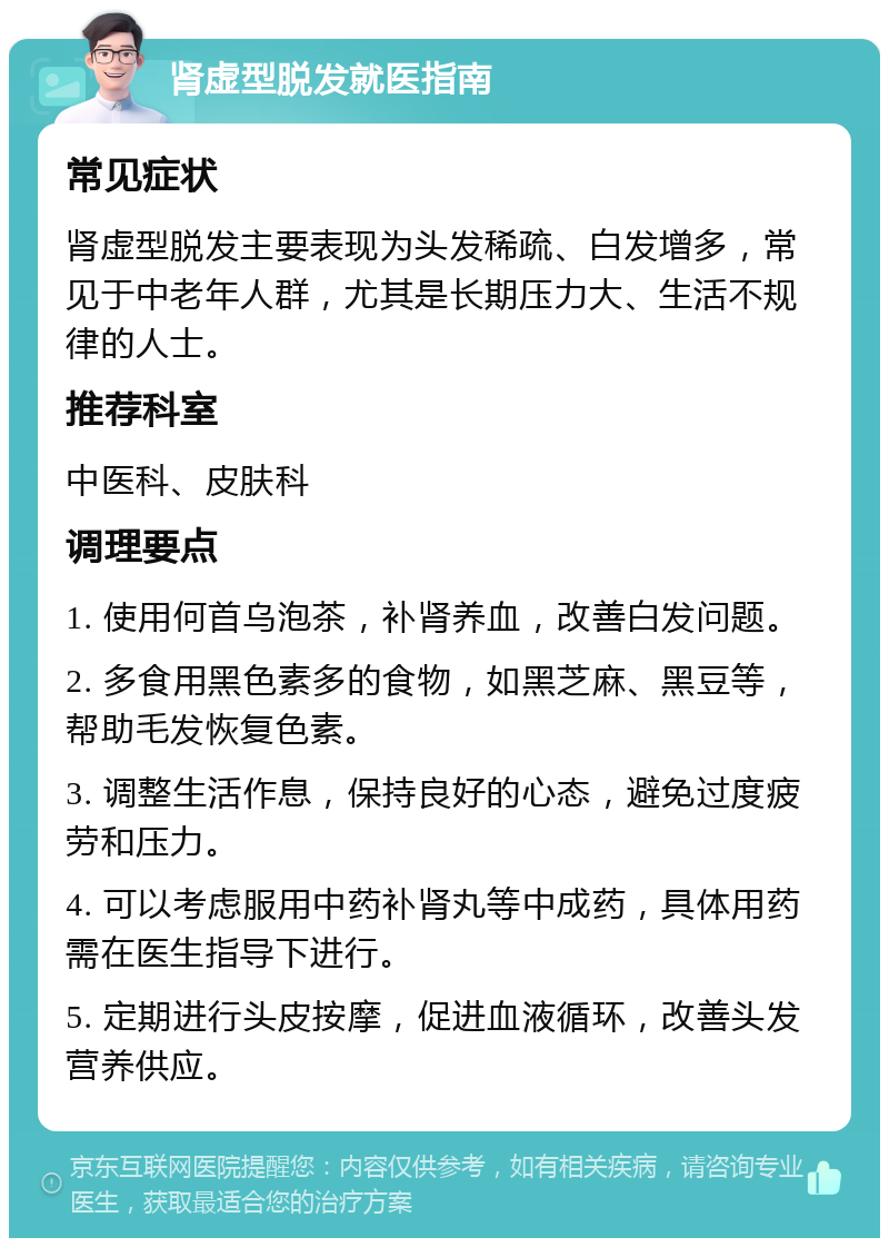 肾虚型脱发就医指南 常见症状 肾虚型脱发主要表现为头发稀疏、白发增多，常见于中老年人群，尤其是长期压力大、生活不规律的人士。 推荐科室 中医科、皮肤科 调理要点 1. 使用何首乌泡茶，补肾养血，改善白发问题。 2. 多食用黑色素多的食物，如黑芝麻、黑豆等，帮助毛发恢复色素。 3. 调整生活作息，保持良好的心态，避免过度疲劳和压力。 4. 可以考虑服用中药补肾丸等中成药，具体用药需在医生指导下进行。 5. 定期进行头皮按摩，促进血液循环，改善头发营养供应。