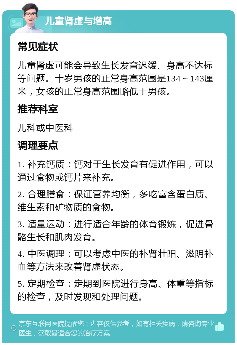 儿童肾虚与增高 常见症状 儿童肾虚可能会导致生长发育迟缓、身高不达标等问题。十岁男孩的正常身高范围是134～143厘米，女孩的正常身高范围略低于男孩。 推荐科室 儿科或中医科 调理要点 1. 补充钙质：钙对于生长发育有促进作用，可以通过食物或钙片来补充。 2. 合理膳食：保证营养均衡，多吃富含蛋白质、维生素和矿物质的食物。 3. 适量运动：进行适合年龄的体育锻炼，促进骨骼生长和肌肉发育。 4. 中医调理：可以考虑中医的补肾壮阳、滋阴补血等方法来改善肾虚状态。 5. 定期检查：定期到医院进行身高、体重等指标的检查，及时发现和处理问题。