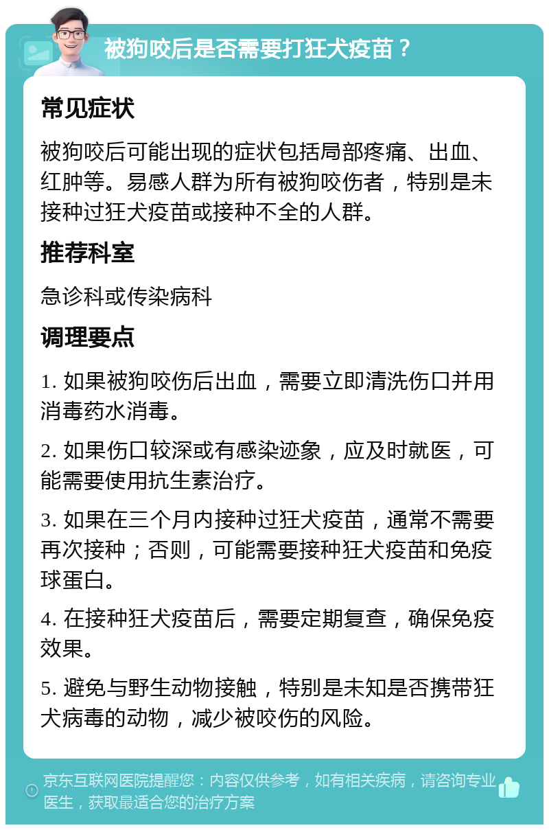 被狗咬后是否需要打狂犬疫苗？ 常见症状 被狗咬后可能出现的症状包括局部疼痛、出血、红肿等。易感人群为所有被狗咬伤者，特别是未接种过狂犬疫苗或接种不全的人群。 推荐科室 急诊科或传染病科 调理要点 1. 如果被狗咬伤后出血，需要立即清洗伤口并用消毒药水消毒。 2. 如果伤口较深或有感染迹象，应及时就医，可能需要使用抗生素治疗。 3. 如果在三个月内接种过狂犬疫苗，通常不需要再次接种；否则，可能需要接种狂犬疫苗和免疫球蛋白。 4. 在接种狂犬疫苗后，需要定期复查，确保免疫效果。 5. 避免与野生动物接触，特别是未知是否携带狂犬病毒的动物，减少被咬伤的风险。